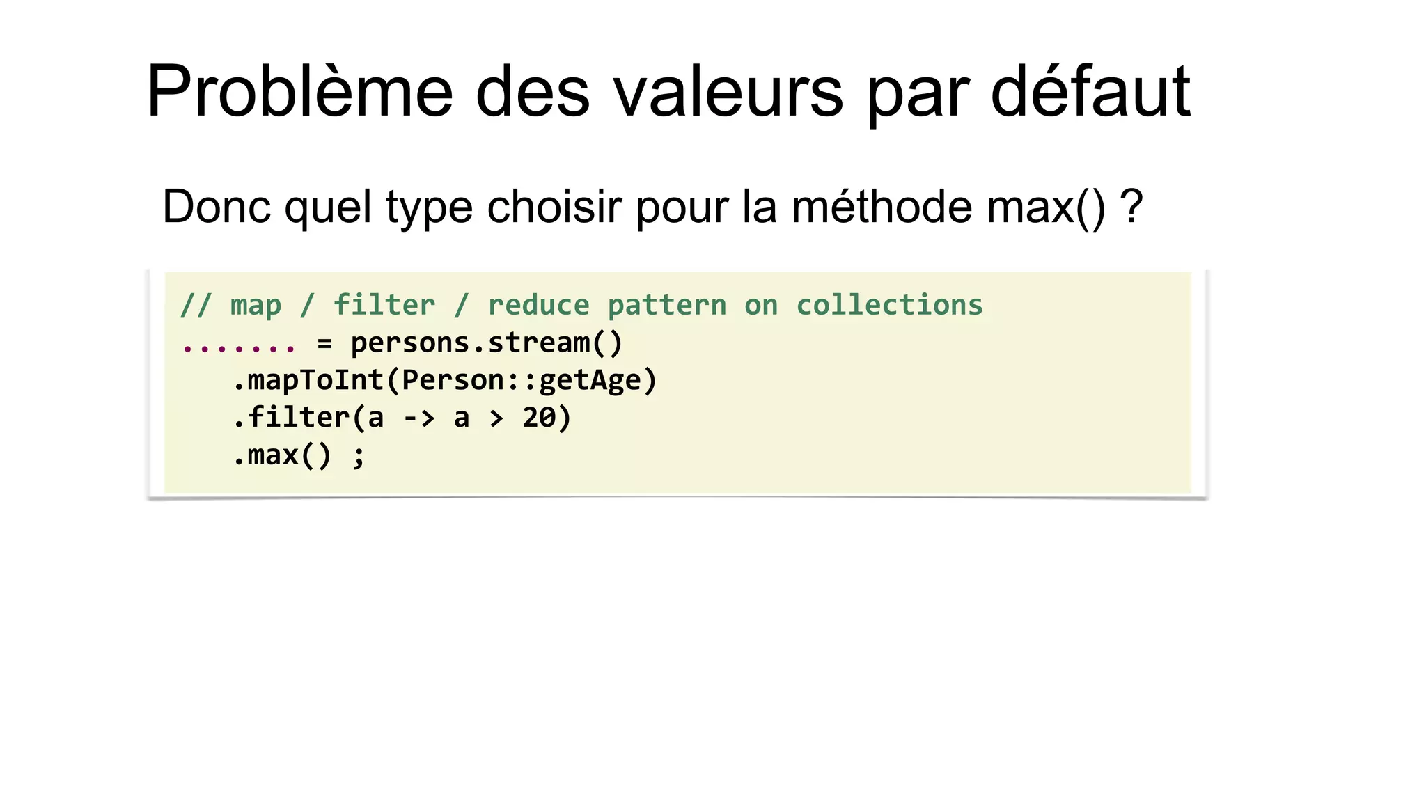 Problème des valeurs par défaut 
Donc quel type choisir pour la méthode max() ? 
// map / filter / reduce pattern on collections 
....... = persons.stream() 
.mapToInt(Person::getAge) 
.filter(a -> a > 20) 
.max() ;  