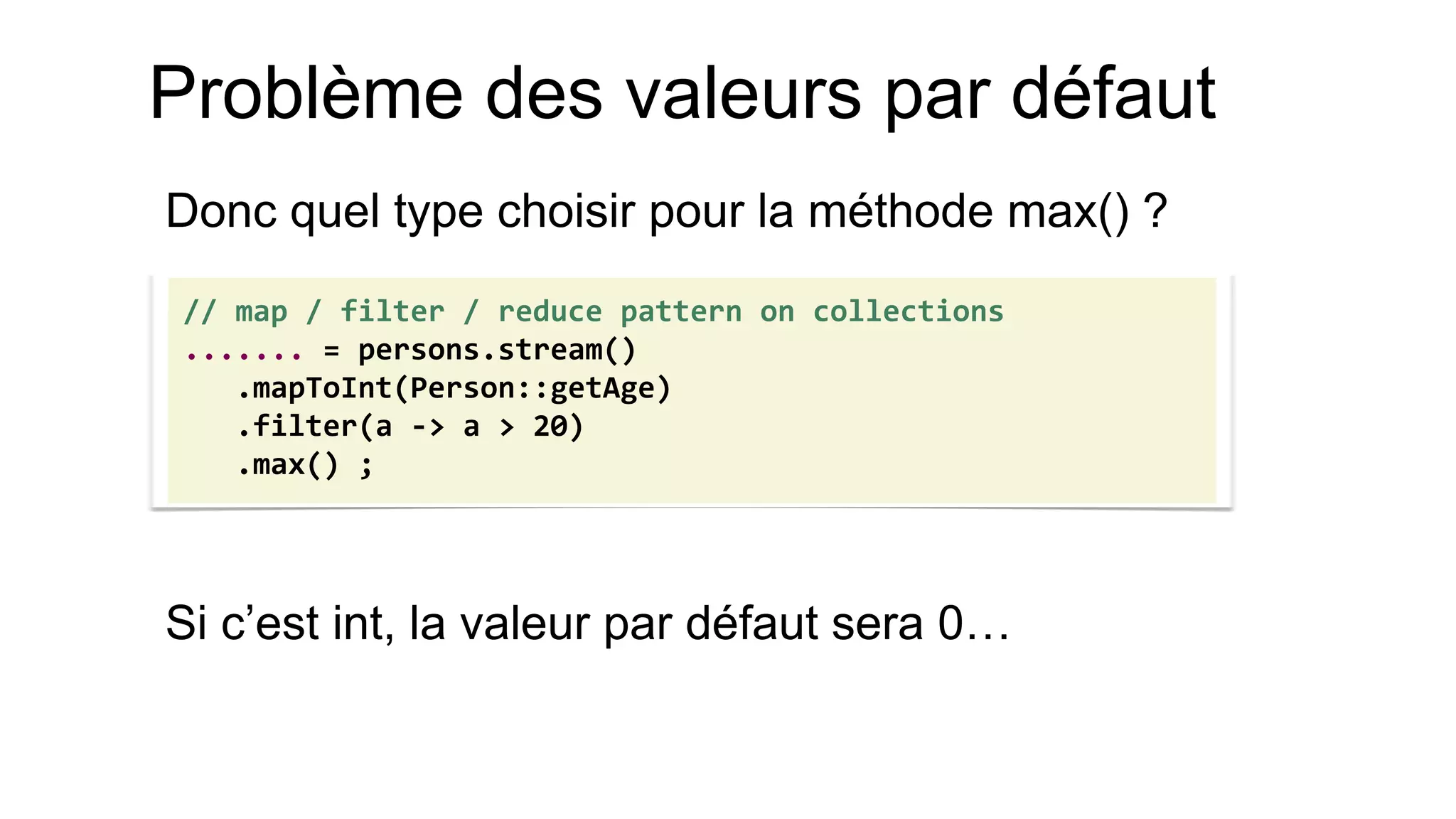 Problème des valeurs par défaut 
Donc quel type choisir pour la méthode max() ? 
Si c’est int, la valeur par défaut sera 0… 
// map / filter / reduce pattern on collections 
....... = persons.stream() 
.mapToInt(Person::getAge) 
.filter(a -> a > 20) 
.max() ;  