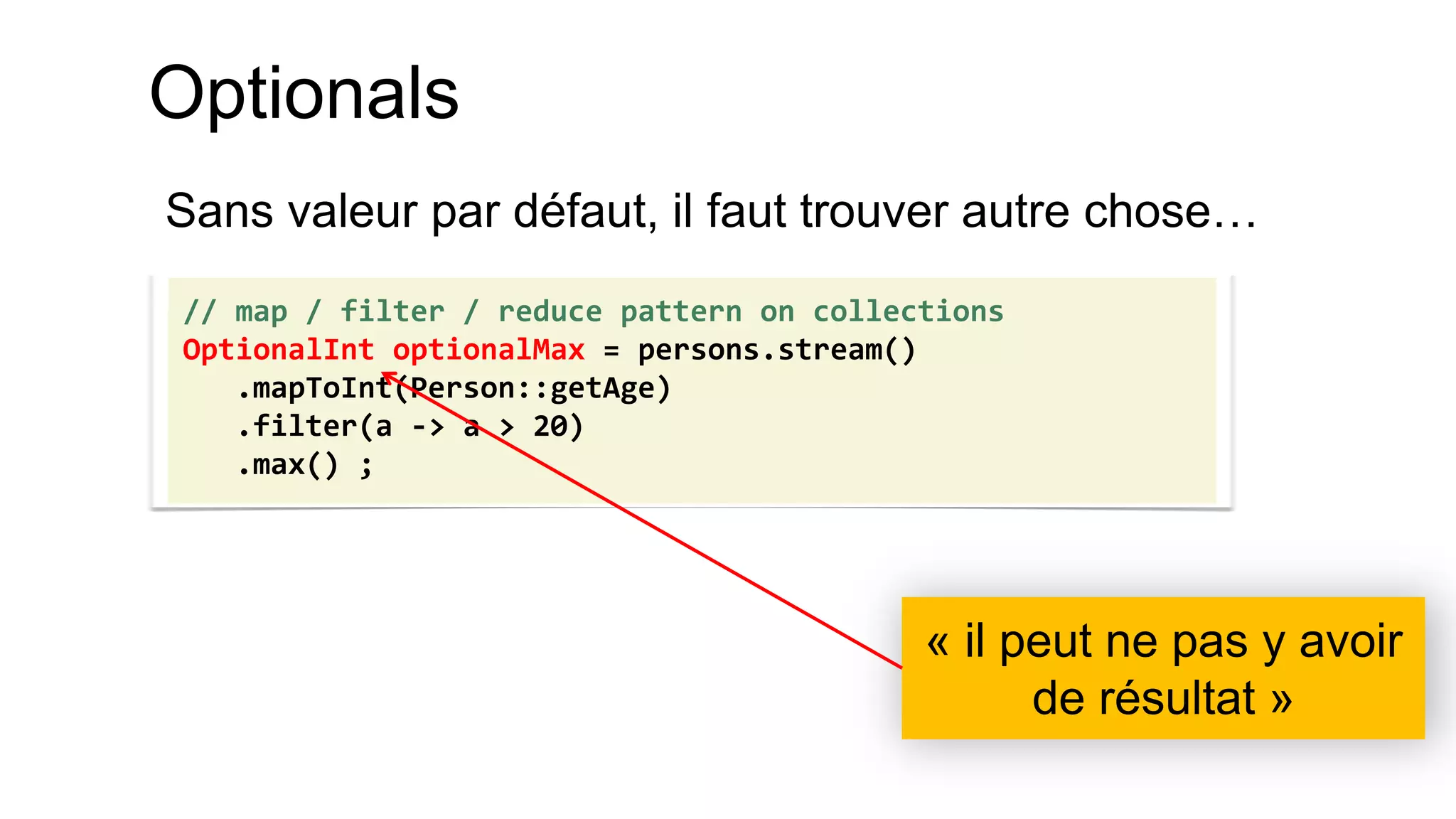Optionals 
Sans valeur par défaut, il faut trouver autre chose… 
// map / filter / reduce pattern on collections 
OptionalInt optionalMax = persons.stream() 
.mapToInt(Person::getAge) 
.filter(a -> a > 20) 
.max() ; 
« il peut ne pas y avoir de résultat »  