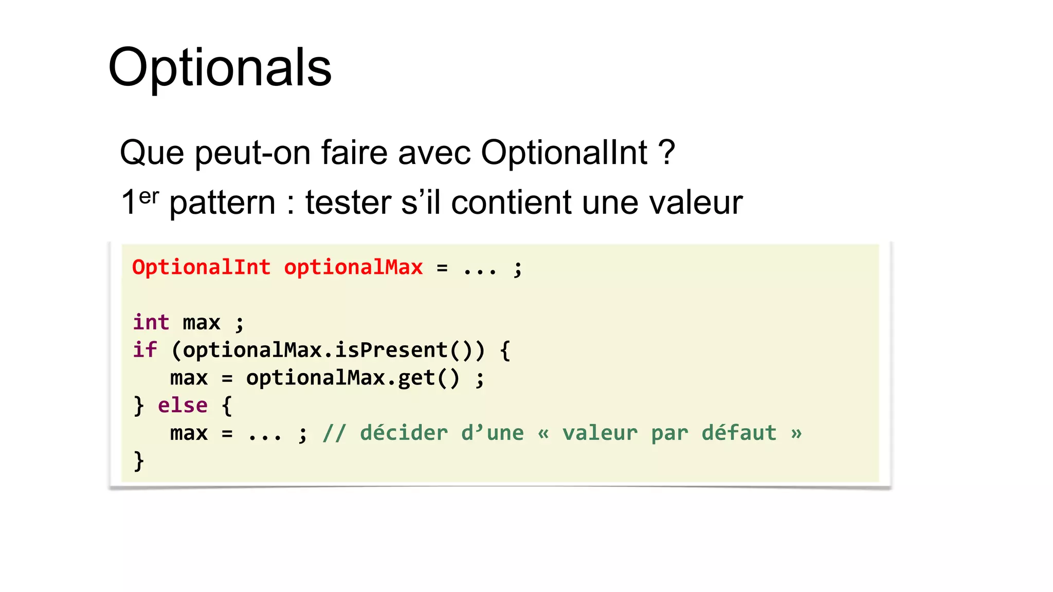 Optionals 
Que peut-on faire avec OptionalInt ? 
1er pattern : tester s’il contient une valeur 
OptionalInt optionalMax = ... ; 
int max ; 
if (optionalMax.isPresent()) { 
max = optionalMax.get() ; 
} else { 
max = ... ; // décider d’une « valeur par défaut » 
}  