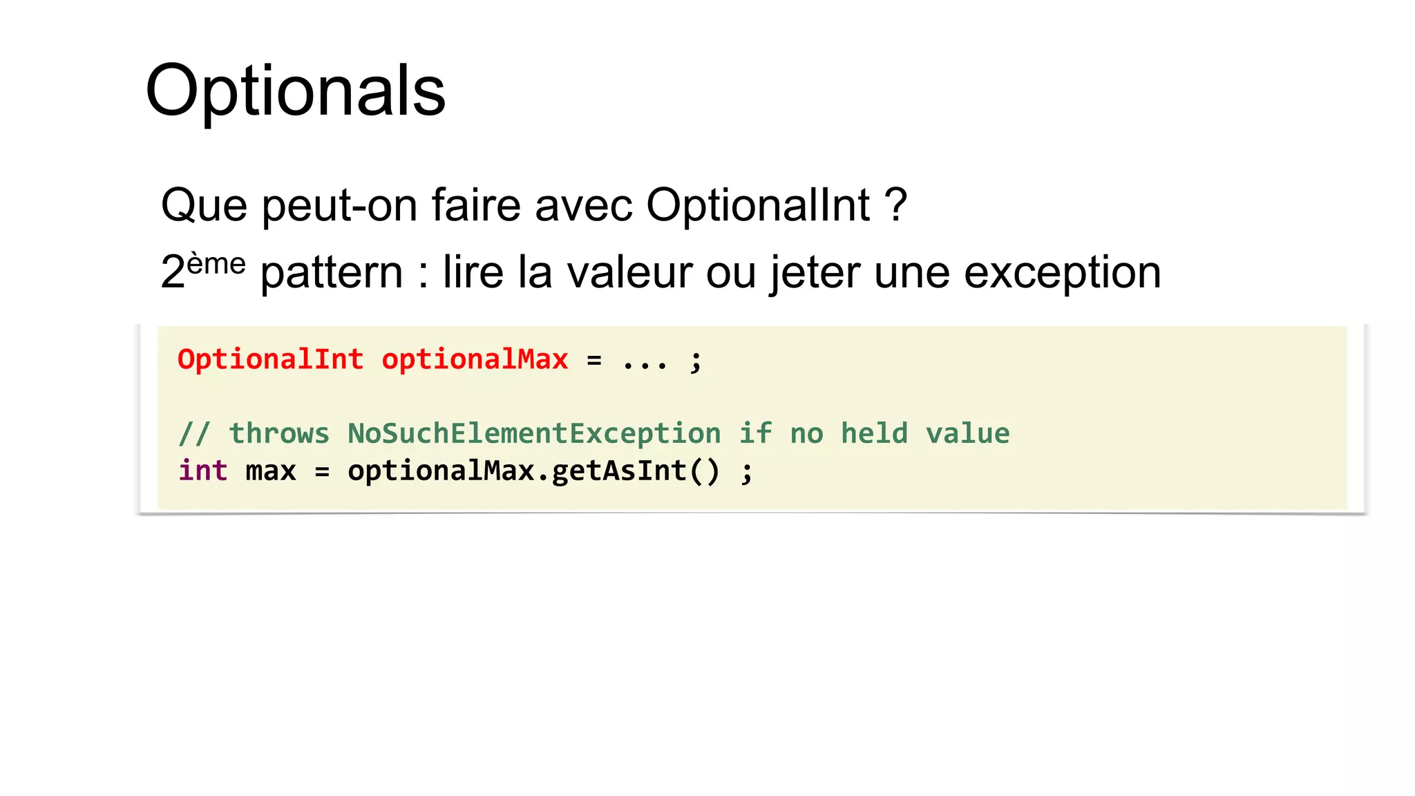 Optionals 
Que peut-on faire avec OptionalInt ? 
2ème pattern : lire la valeur ou jeter une exception 
OptionalInt optionalMax = ... ; 
// throws NoSuchElementException if no held value 
int max = optionalMax.getAsInt() ;  
