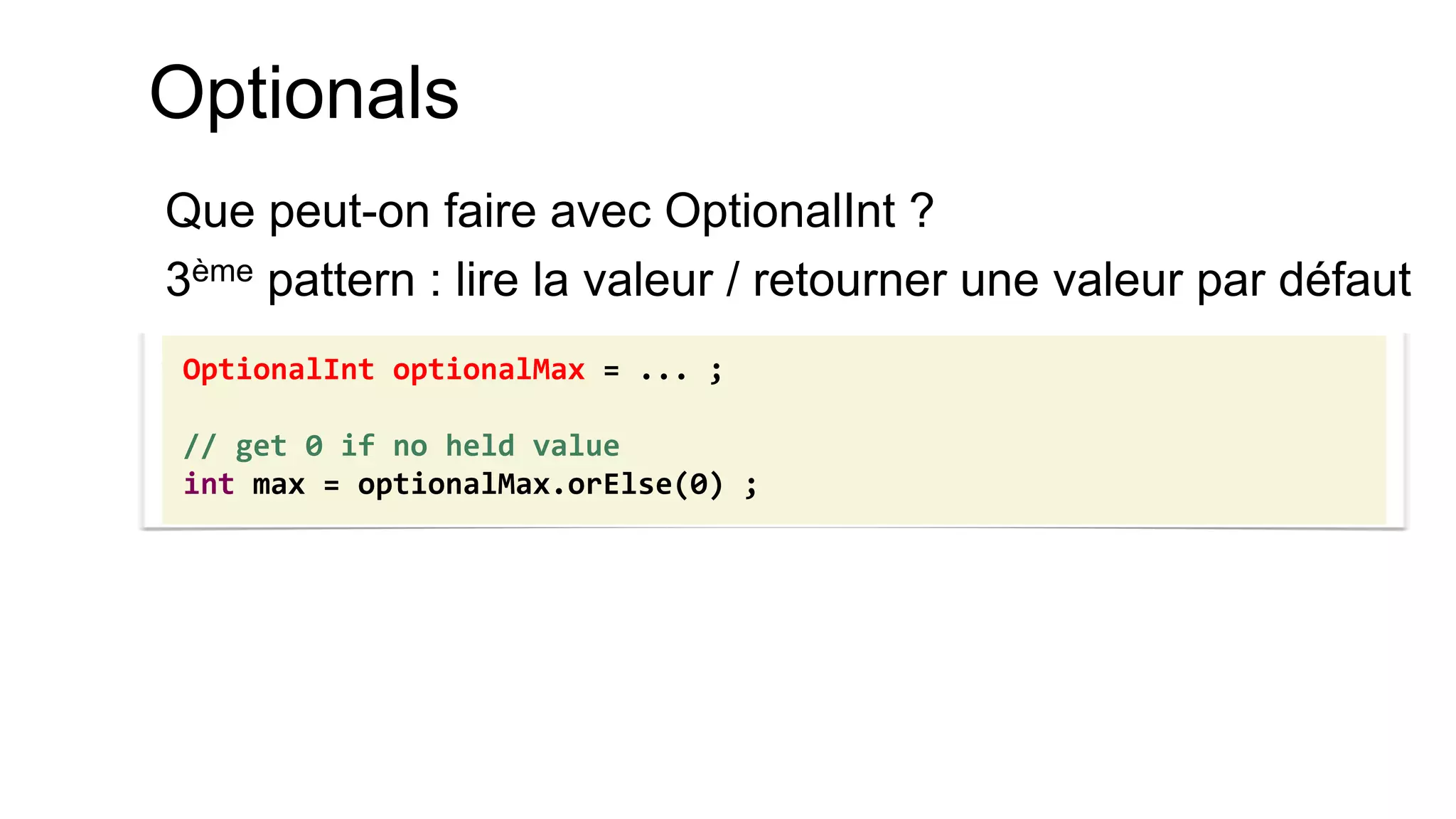 Optionals 
Que peut-on faire avec OptionalInt ? 
3ème pattern : lire la valeur / retourner une valeur par défaut 
OptionalInt optionalMax = ... ; 
// get 0 if no held value 
int max = optionalMax.orElse(0) ;  