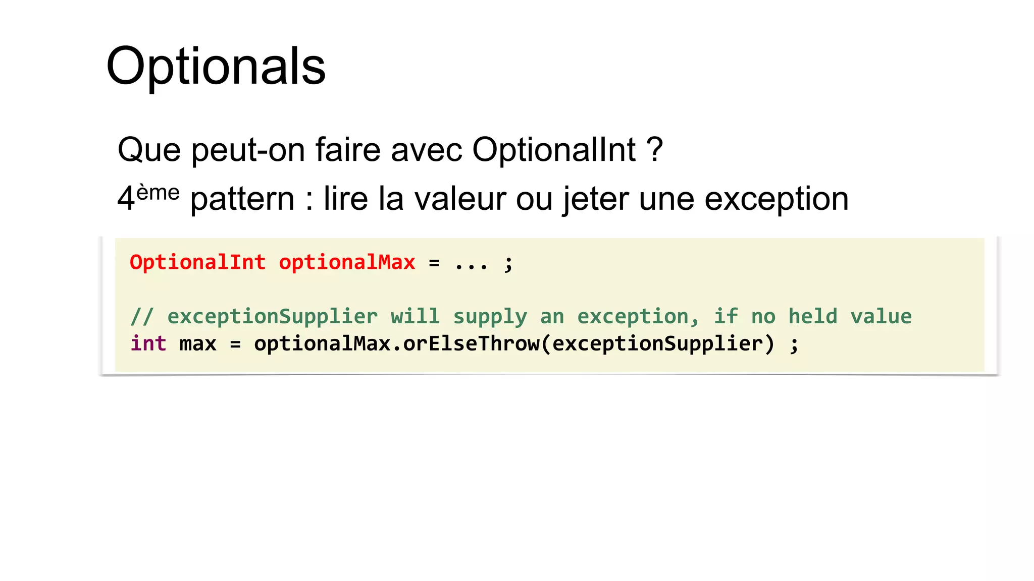 Optionals 
Que peut-on faire avec OptionalInt ? 
4ème pattern : lire la valeur ou jeter une exception 
OptionalInt optionalMax = ... ; 
// exceptionSupplier will supply an exception, if no held value 
int max = optionalMax.orElseThrow(exceptionSupplier) ;  