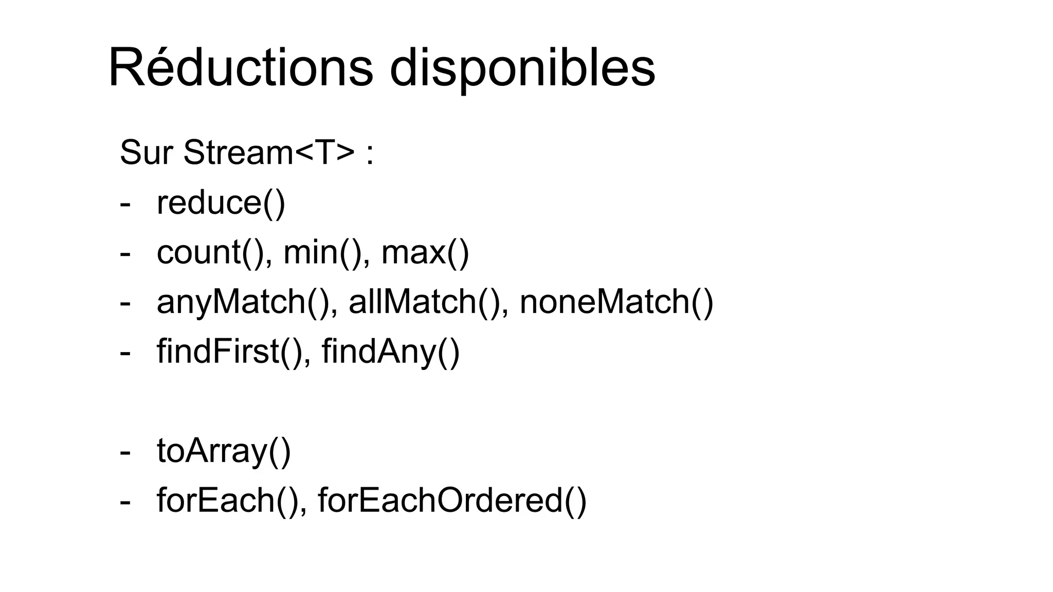 Réductions disponibles 
Sur Stream<T> : 
-reduce() 
-count(), min(), max() 
-anyMatch(), allMatch(), noneMatch() 
-findFirst(), findAny() 
-toArray() 
-forEach(), forEachOrdered()  