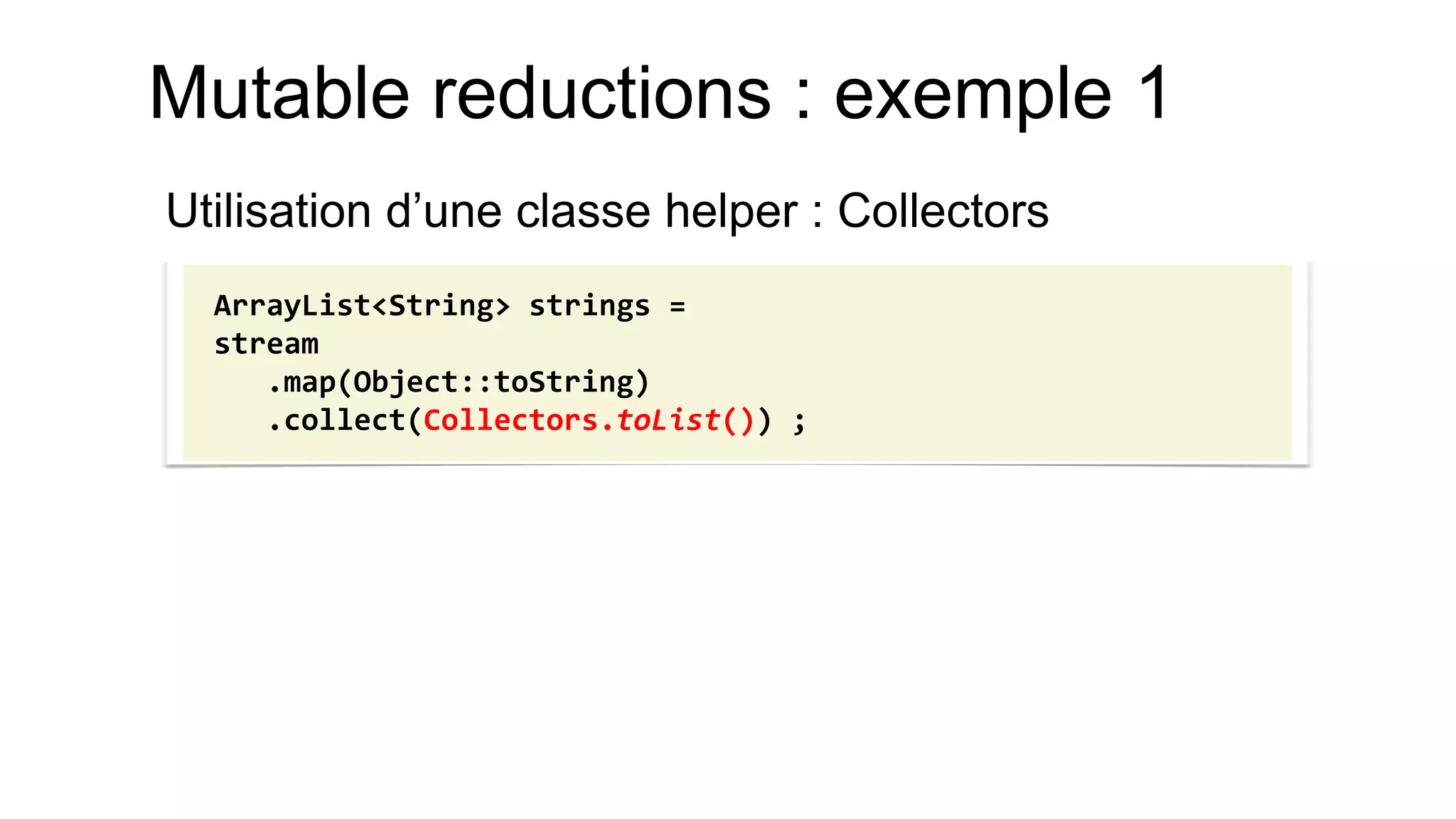 Mutable reductions : exemple 1 
Utilisation d’une classe helper : Collectors 
ArrayList<String> strings = 
stream 
.map(Object::toString) 
.collect(Collectors.toList()) ;  
