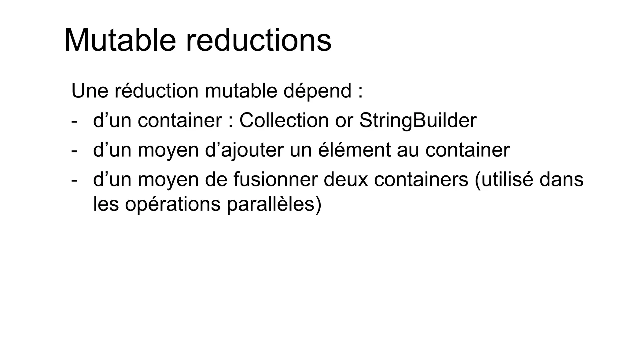 Mutable reductions 
Une réduction mutable dépend : 
-d’un container : Collection or StringBuilder 
-d’un moyen d’ajouter un élément au container 
-d’un moyen de fusionner deux containers (utilisé dans les opérations parallèles)  