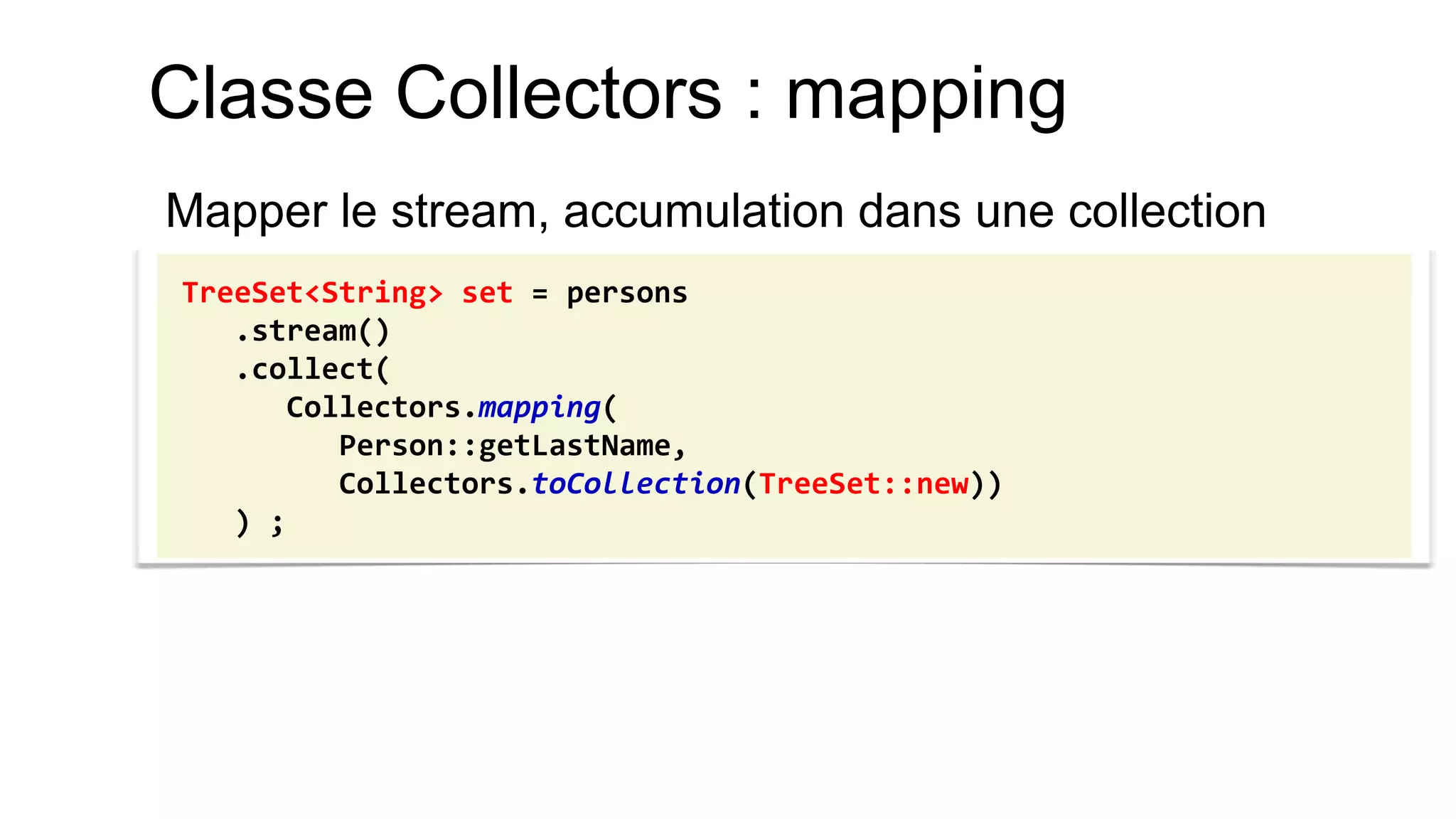 Classe Collectors : mapping 
Mapper le stream, accumulation dans une collection 
TreeSet<String> set = persons 
.stream() 
.collect( 
Collectors.mapping( 
Person::getLastName, 
Collectors.toCollection(TreeSet::new)) 
) ;  