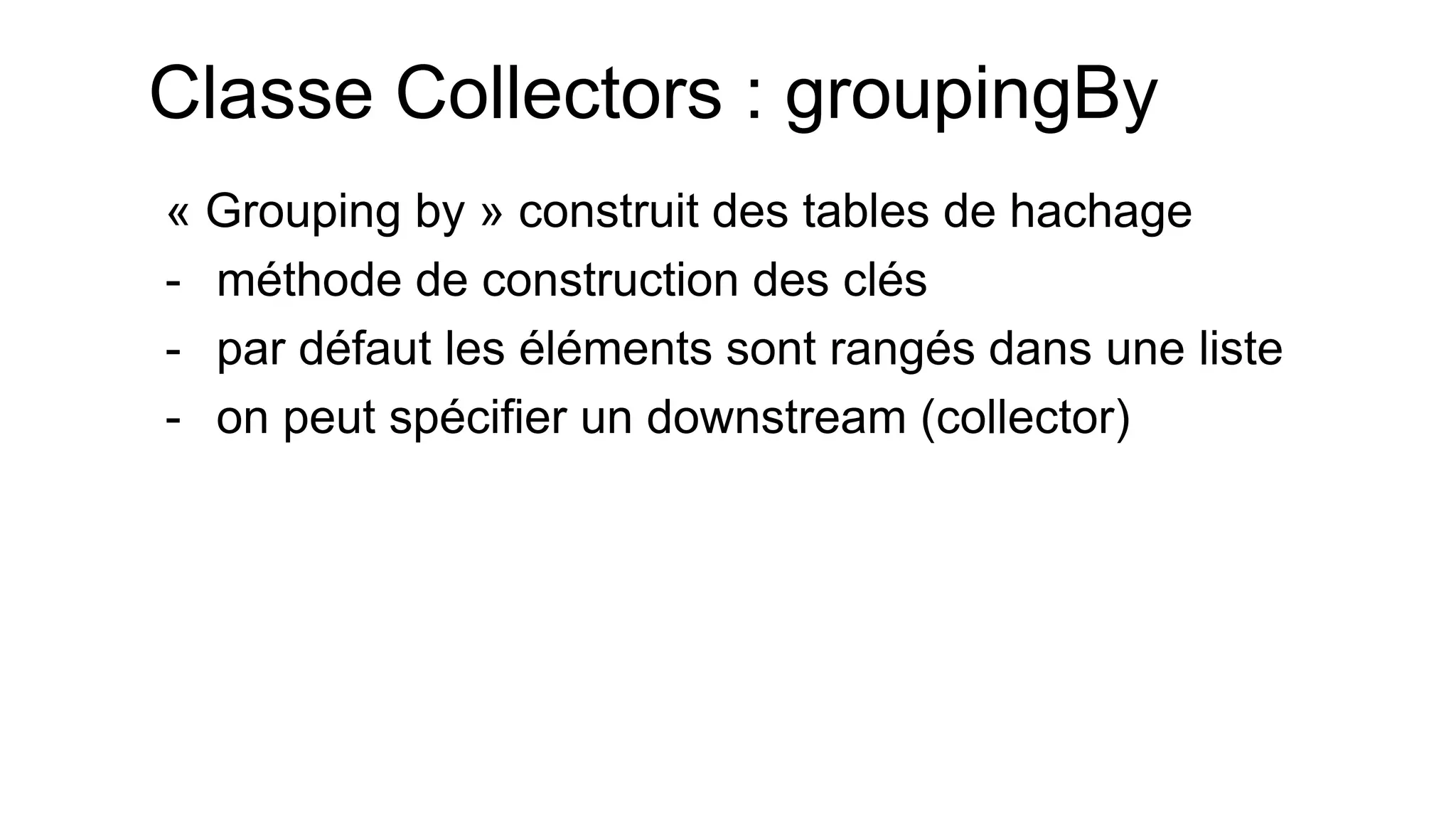 Classe Collectors : groupingBy 
« Grouping by » construit des tables de hachage 
-méthode de construction des clés 
-par défaut les éléments sont rangés dans une liste 
-on peut spécifier un downstream (collector)  