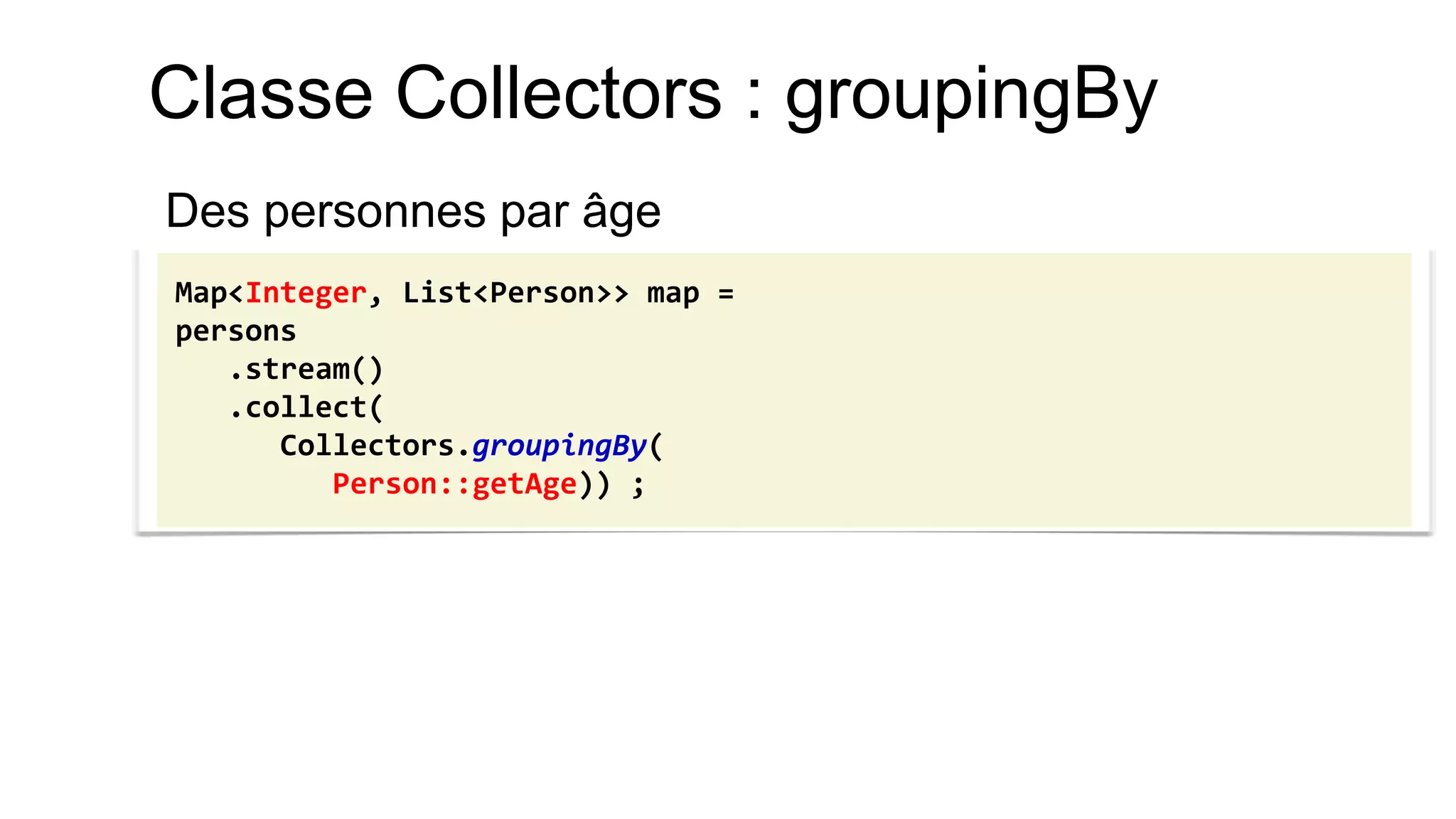 Classe Collectors : groupingBy 
Des personnes par âge 
Map<Integer, List<Person>> map = 
persons 
.stream() 
.collect( 
Collectors.groupingBy( 
Person::getAge)) ;  