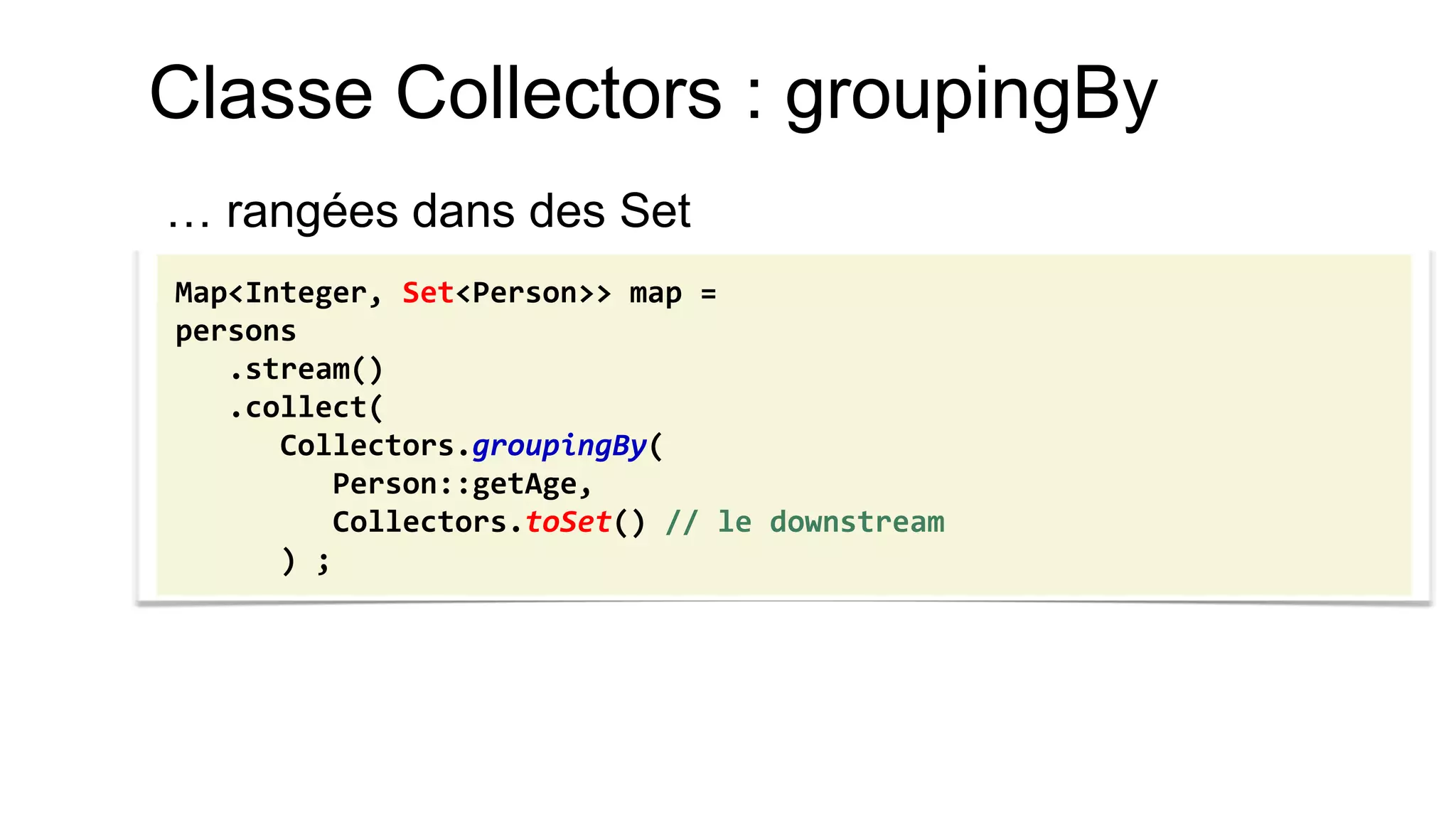 Classe Collectors : groupingBy 
… rangées dans des Set 
Map<Integer, Set<Person>> map = 
persons 
.stream() 
.collect( 
Collectors.groupingBy( 
Person::getAge, 
Collectors.toSet() // le downstream 
) ;  