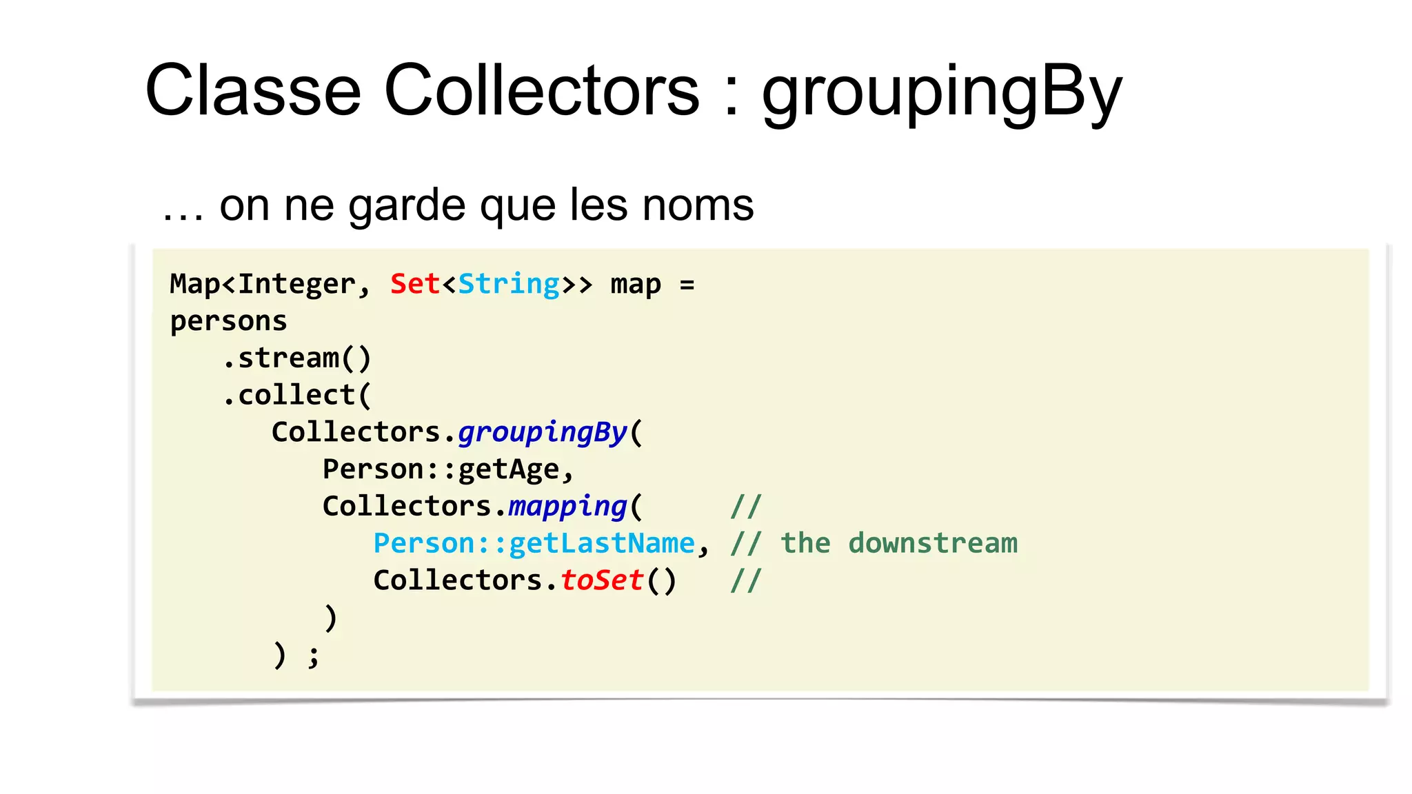 Classe Collectors : groupingBy 
… on ne garde que les noms 
Map<Integer, Set<String>> map = 
persons 
.stream() 
.collect( 
Collectors.groupingBy( 
Person::getAge, 
Collectors.mapping( // 
Person::getLastName, // the downstream 
Collectors.toSet() // 
) 
) ;  