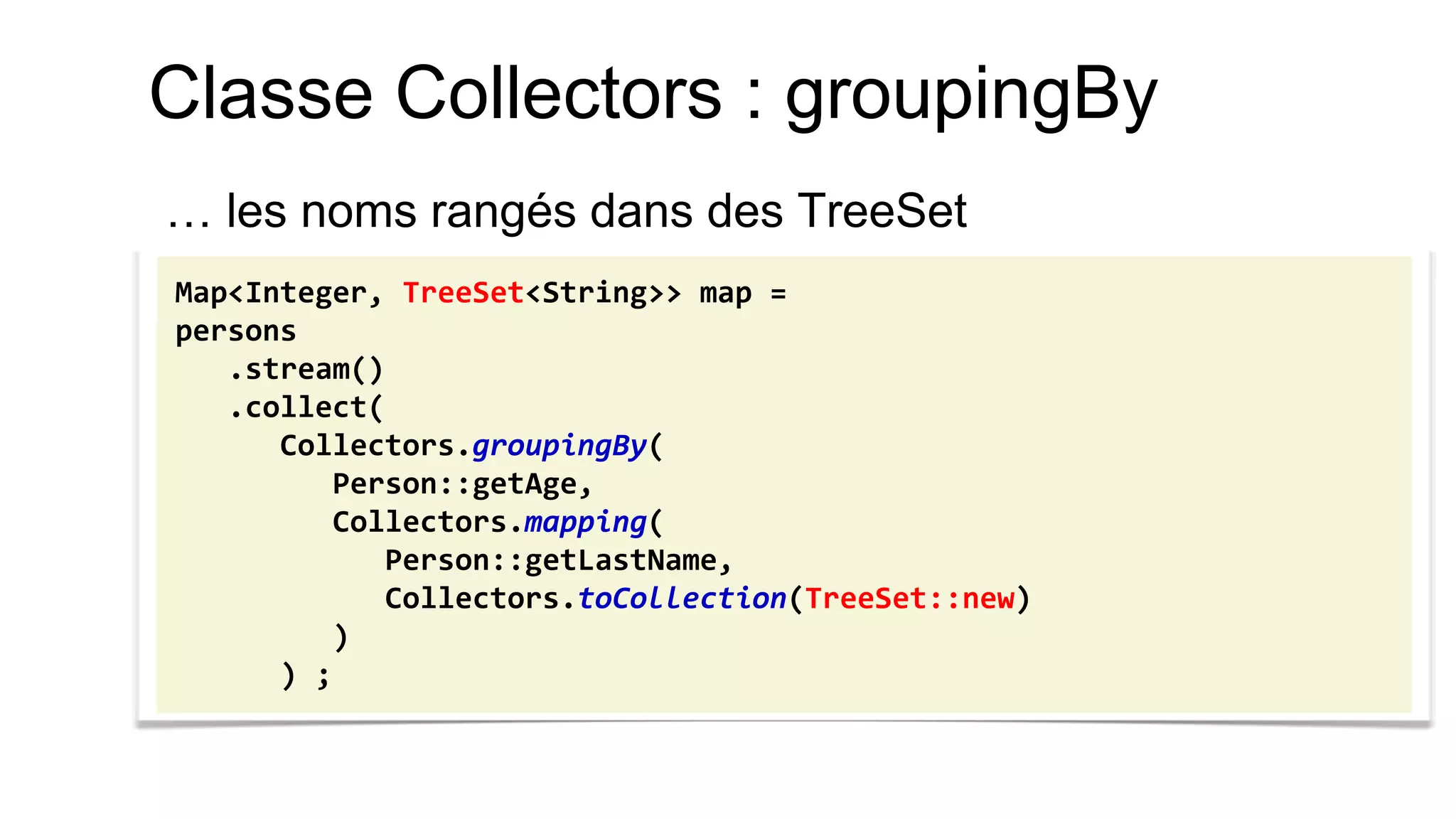 Classe Collectors : groupingBy 
… les noms rangés dans des TreeSet 
Map<Integer, TreeSet<String>> map = 
persons 
.stream() 
.collect( 
Collectors.groupingBy( 
Person::getAge, 
Collectors.mapping( 
Person::getLastName, 
Collectors.toCollection(TreeSet::new) 
) 
) ;  