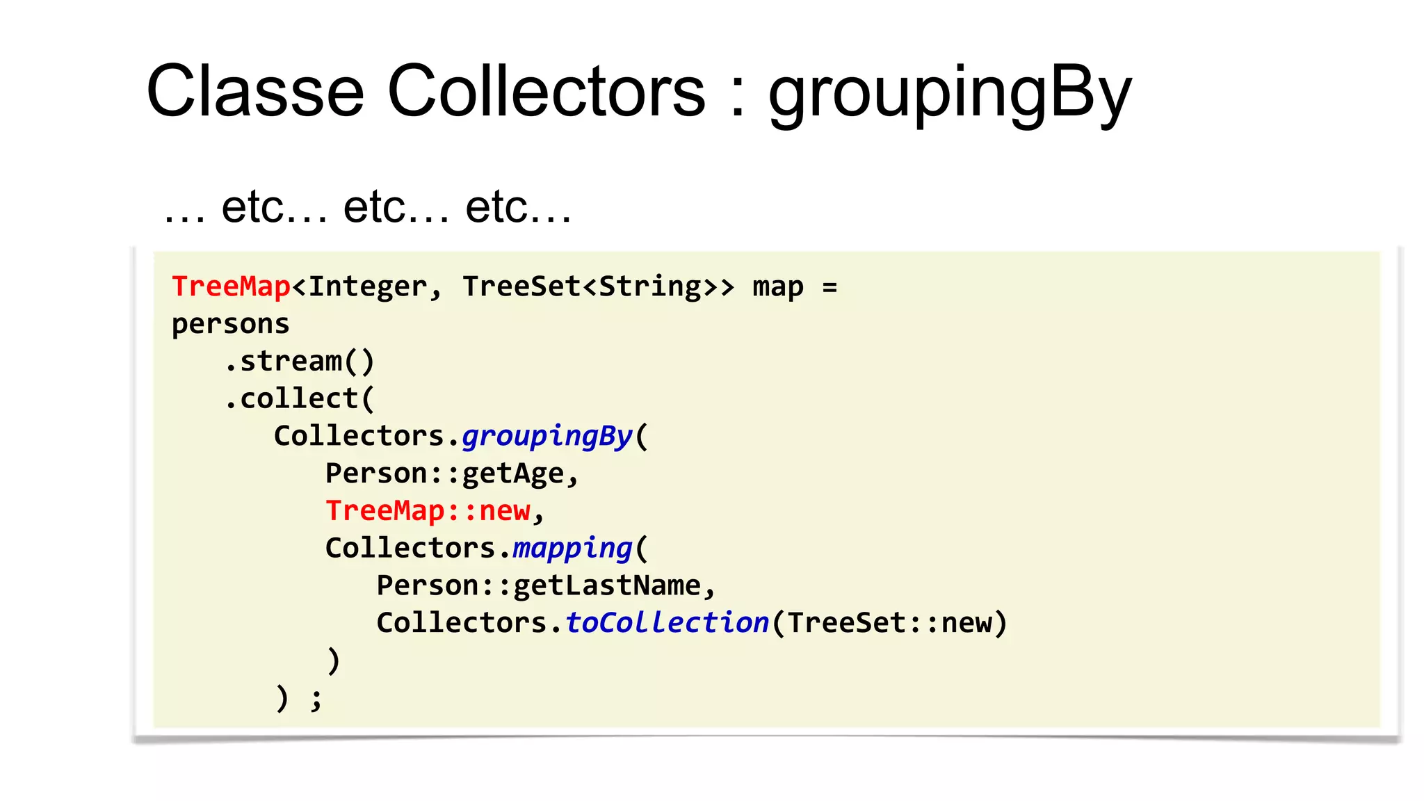 Classe Collectors : groupingBy 
… etc… etc… etc… 
TreeMap<Integer, TreeSet<String>> map = 
persons 
.stream() 
.collect( 
Collectors.groupingBy( 
Person::getAge, 
TreeMap::new, 
Collectors.mapping( 
Person::getLastName, 
Collectors.toCollection(TreeSet::new) 
) 
) ;  