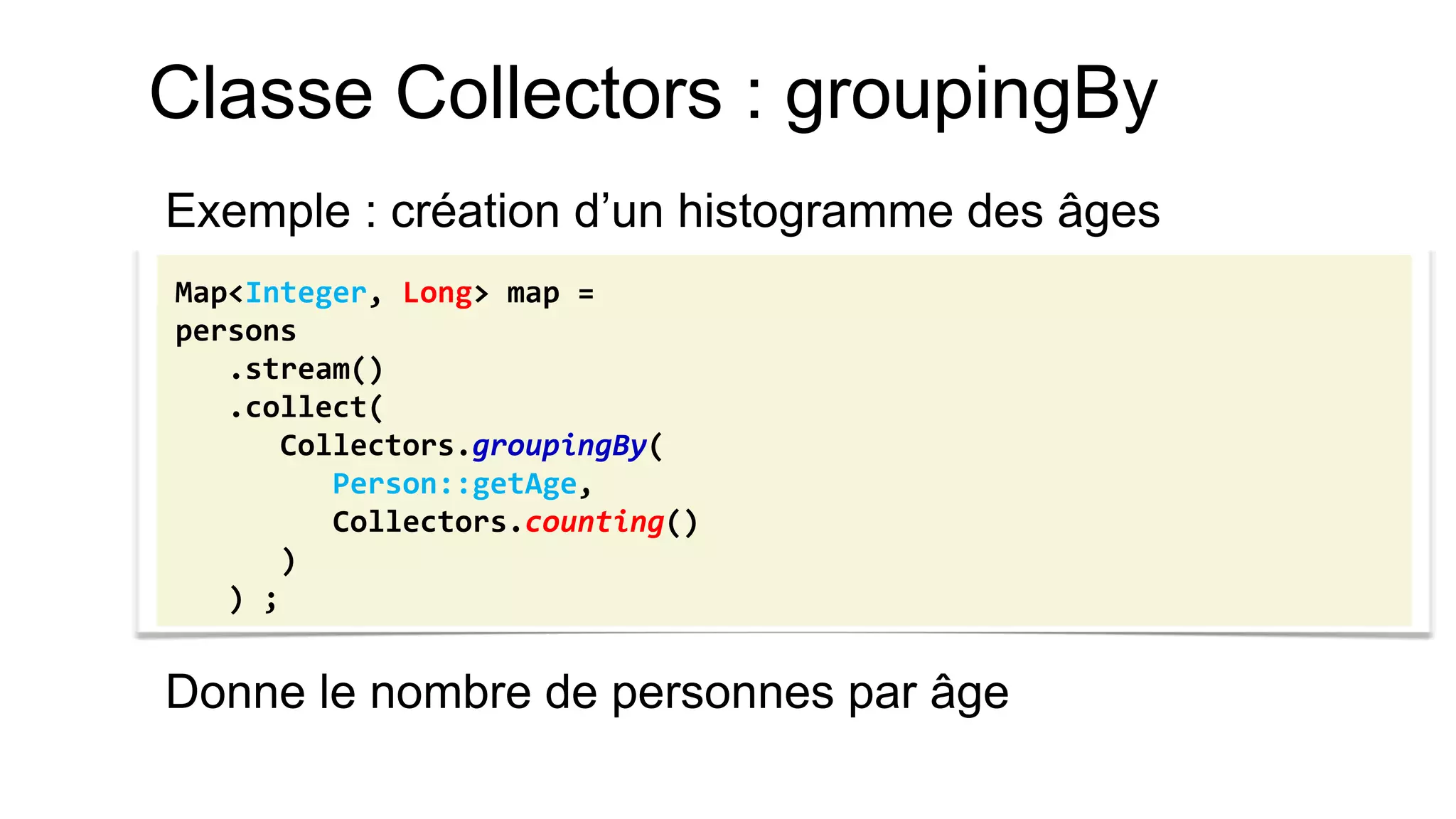Classe Collectors : groupingBy 
Exemple : création d’un histogramme des âges 
Donne le nombre de personnes par âge 
Map<Integer, Long> map = 
persons 
.stream() 
.collect( 
Collectors.groupingBy( 
Person::getAge, 
Collectors.counting() 
) 
) ;  