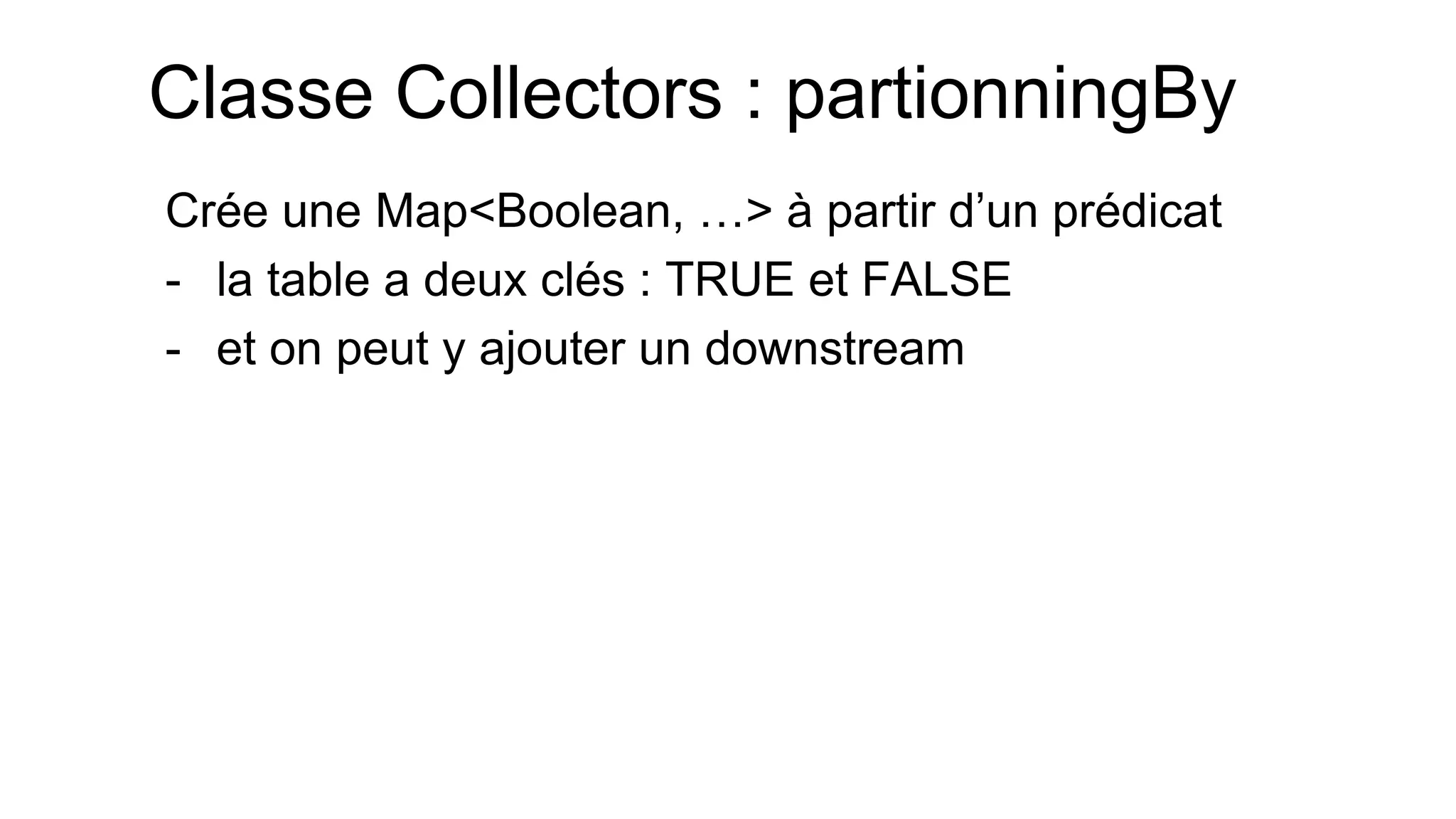 Classe Collectors : partionningBy 
Crée une Map<Boolean, …> à partir d’un prédicat 
-la table a deux clés : TRUE et FALSE 
-et on peut y ajouter un downstream  