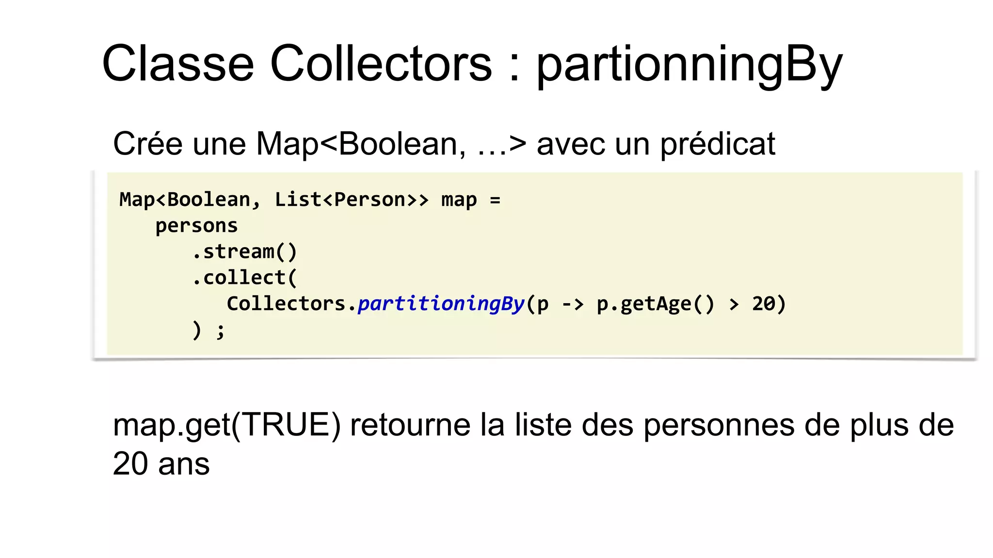 Classe Collectors : partionningBy 
Crée une Map<Boolean, …> avec un prédicat 
map.get(TRUE) retourne la liste des personnes de plus de 20 ans 
Map<Boolean, List<Person>> map = 
persons 
.stream() 
.collect( 
Collectors.partitioningBy(p -> p.getAge() > 20) 
) ;  
