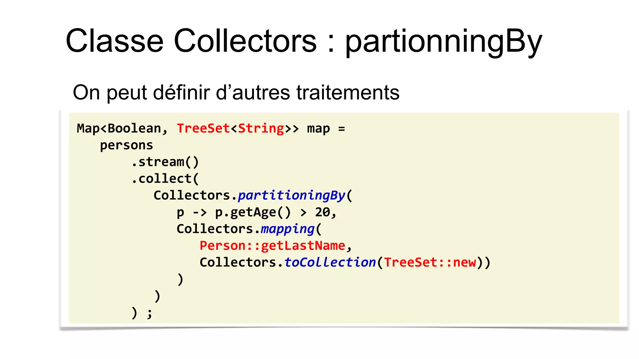 Classe Collectors : partionningBy 
On peut définir d’autres traitements 
Map<Boolean, TreeSet<String>> map = 
persons 
.stream() 
.collect( 
Collectors.partitioningBy( 
p -> p.getAge() > 20, 
Collectors.mapping( 
Person::getLastName, 
Collectors.toCollection(TreeSet::new)) 
) 
) 
) ;  