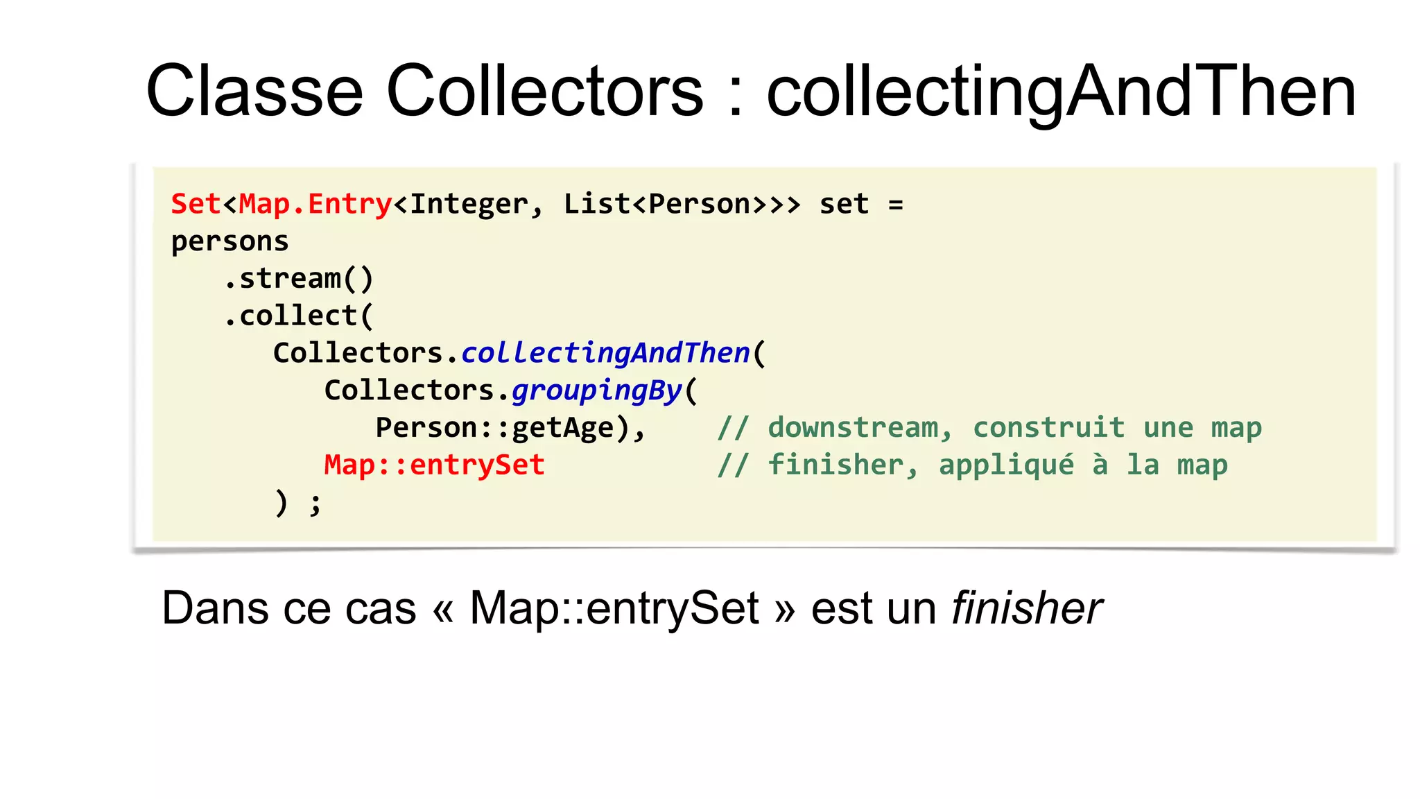 Classe Collectors : collectingAndThen 
Dans ce cas « Map::entrySet » est un finisher 
Set<Map.Entry<Integer, List<Person>>> set = 
persons 
.stream() 
.collect( 
Collectors.collectingAndThen( 
Collectors.groupingBy( 
Person::getAge), // downstream, construit une map 
Map::entrySet // finisher, appliqué à la map 
) ;  