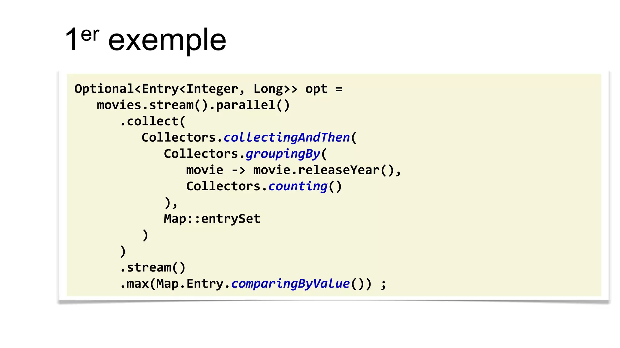 1er exemple 
Optional<Entry<Integer, Long>> opt = 
movies.stream().parallel() 
.collect( 
Collectors.collectingAndThen( 
Collectors.groupingBy( 
movie -> movie.releaseYear(), 
Collectors.counting() 
), 
Map::entrySet 
) 
) 
.stream() 
.max(Map.Entry.comparingByValue()) ;  