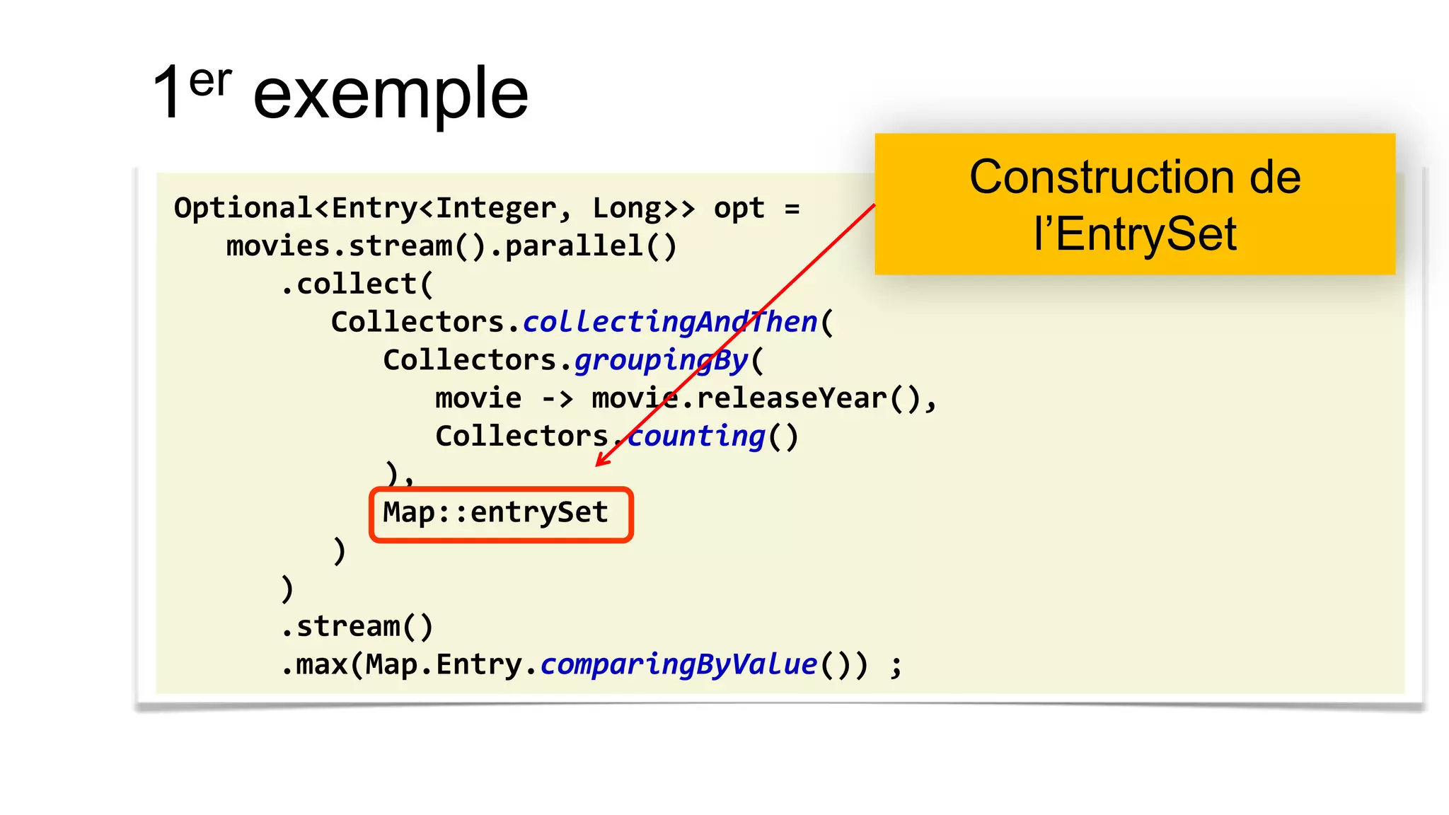 1er exemple 
Optional<Entry<Integer, Long>> opt = 
movies.stream().parallel() 
.collect( 
Collectors.collectingAndThen( 
Collectors.groupingBy( 
movie -> movie.releaseYear(), 
Collectors.counting() 
), 
Map::entrySet 
) 
) 
.stream() 
.max(Map.Entry.comparingByValue()) ; 
Construction de l’EntrySet  