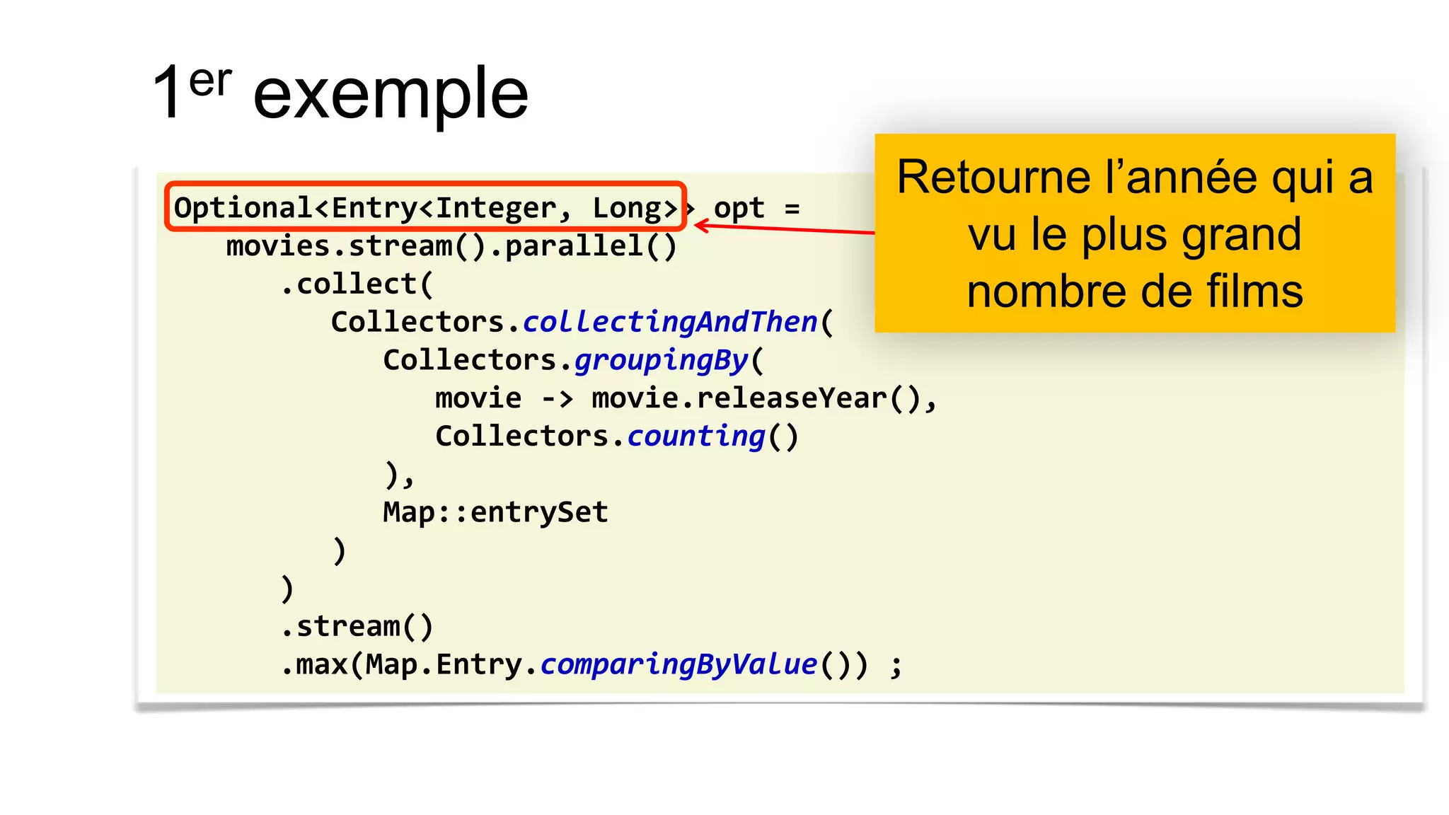 1er exemple 
Optional<Entry<Integer, Long>> opt = 
movies.stream().parallel() 
.collect( 
Collectors.collectingAndThen( 
Collectors.groupingBy( 
movie -> movie.releaseYear(), 
Collectors.counting() 
), 
Map::entrySet 
) 
) 
.stream() 
.max(Map.Entry.comparingByValue()) ; 
Retourne l’année qui a vu le plus grand nombre de films  