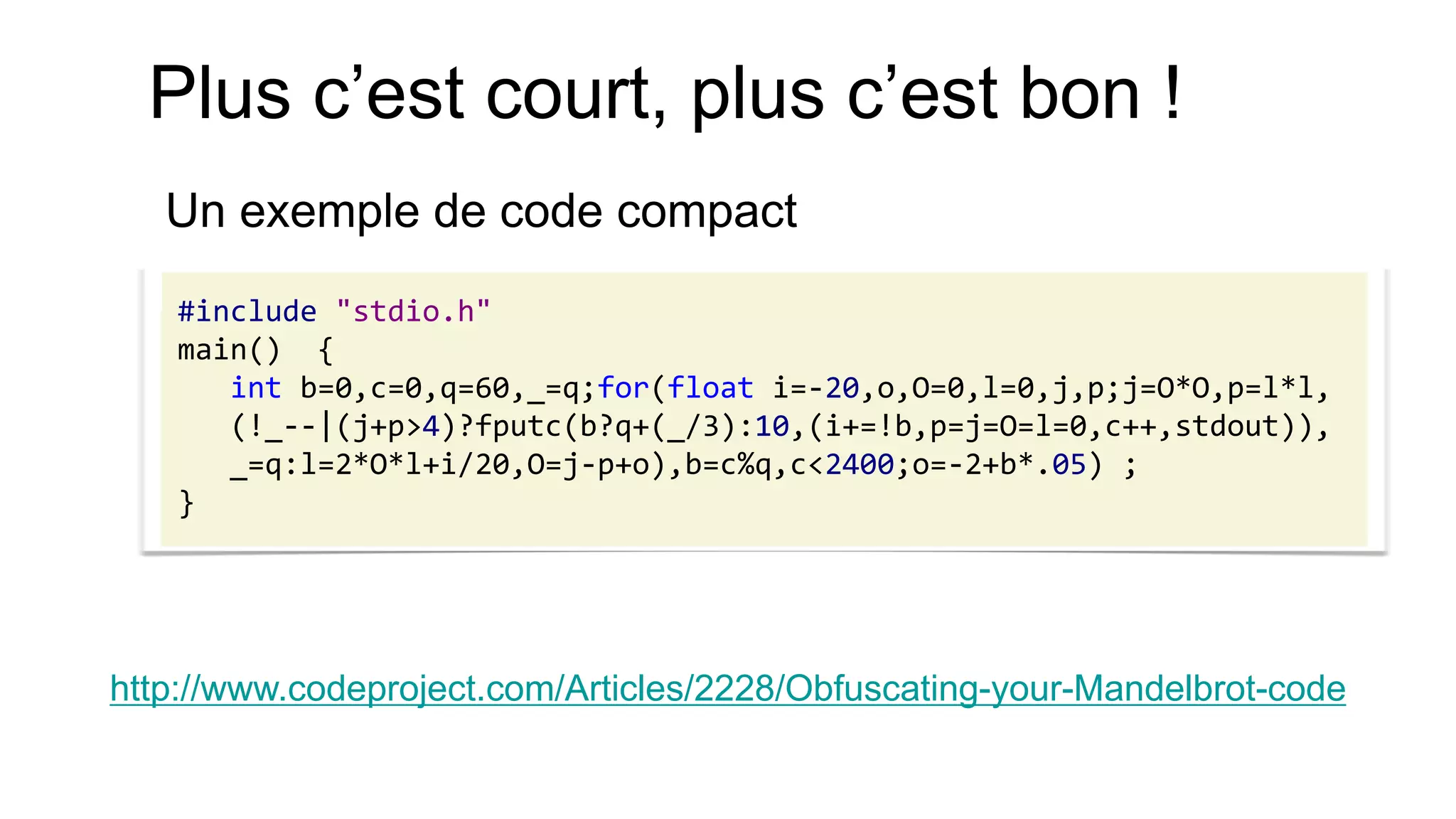 Plus c’est court, plus c’est bon ! 
Un exemple de code compact 
#include "stdio.h" 
main() { 
int b=0,c=0,q=60,_=q;for(float i=-20,o,O=0,l=0,j,p;j=O*O,p=l*l, 
(!_--|(j+p>4)?fputc(b?q+(_/3):10,(i+=!b,p=j=O=l=0,c++,stdout)), 
_=q:l=2*O*l+i/20,O=j-p+o),b=c%q,c<2400;o=-2+b*.05) ; 
} 
http://www.codeproject.com/Articles/2228/Obfuscating-your-Mandelbrot-code  