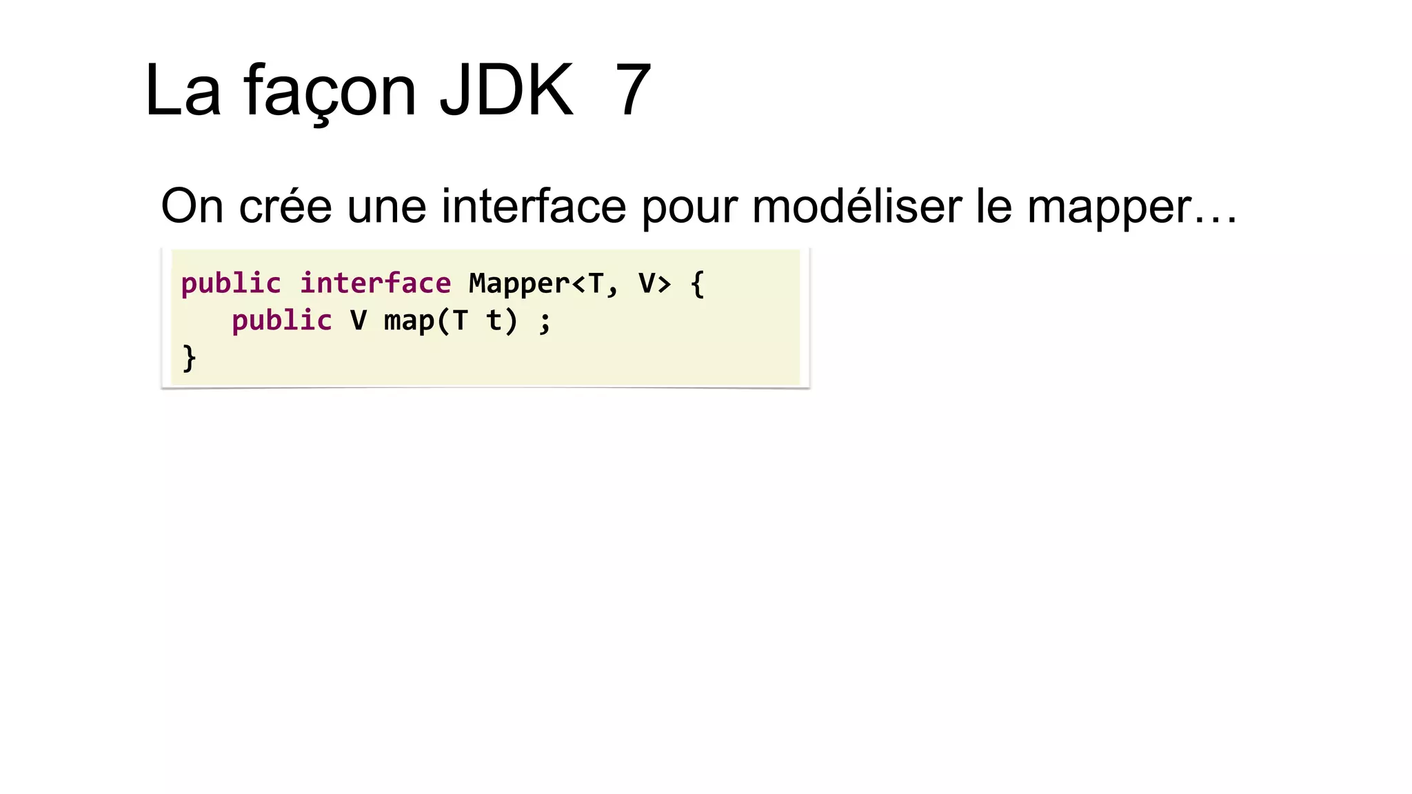 La façon JDK 7 
On crée une interface pour modéliser le mapper… 
public interface Mapper<T, V> { 
public V map(T t) ; 
}  