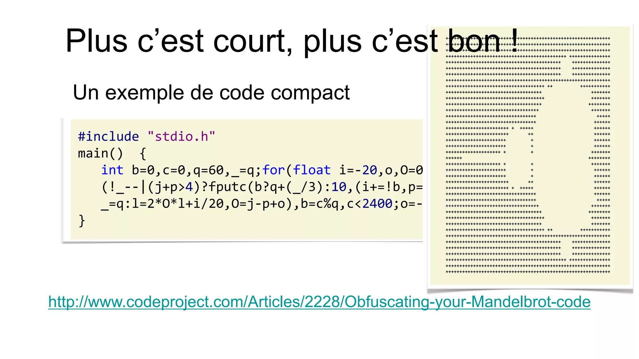 Un exemple de code compact 
#include "stdio.h" 
main() { 
int b=0,c=0,q=60,_=q;for(float i=-20,o,O=0,l=0,j,p;j=O*O,p=l*l, 
(!_--|(j+p>4)?fputc(b?q+(_/3):10,(i+=!b,p=j=O=l=0,c++,stdout)), 
_=q:l=2*O*l+i/20,O=j-p+o),b=c%q,c<2400;o=-2+b*.05) ; 
} 
http://www.codeproject.com/Articles/2228/Obfuscating-your-Mandelbrot-code 
++++++++++++++++++++++++++++++++++++++++++++++++++++++++++++ 
++++++++++++++++++++++++++++++++++++++++++++++++++++++++++++ 
++++++++++++++++++++++++++++++++++++++++++++++++++++++++++++ 
++++++++++++++++++++++++++++++++++++++++++++ +++++++++++++++ 
++++++++++++++++++++++++++++++++++++++++++ ++++++++++++++ 
++++++++++++++++++++++++++++++++++++++++++ ++++++++++++++ 
++++++++++++++++++++++++++++++++++++++++++ ++++++++++++++ 
++++++++++++++++++++++++++++++++++++++++++++++++++++++++++++ 
++++++++++++++++++++++++++++++++++++ ++ +++++++++++ 
+++++++++++++++++++++++++++++++++++ +++++++ 
++++++++++++++++++++++++++++++++++++ +++++++ 
+++++++++++++++++++++++++++++++++++ ++++++++ 
++++++++++++++++++++++++++++++++++ +++++++ 
+++++++++++++++++++++++++++++++++ +++++ 
+++++++++++++++++++++++++++++++++ ++++++ 
+++++++++++++++++++++++ + +++++ ++++++ 
+++++++++++++++++++++++ ++ ++++++ 
++++++++++++++++++++++ + ++++++ 
++++++++++++++++++++++ + ++++++ 
++++++++++++++++++++ + + +++++++ 
++++++ ++++++++ 
++++++++++++++++++++ + + +++++++ 
++++++++++++++++++++++ + ++++++ 
++++++++++++++++++++++ + ++++++ 
+++++++++++++++++++++++ ++ ++++++ 
+++++++++++++++++++++++ + +++++ ++++++ 
+++++++++++++++++++++++++++++++++ ++++++ 
+++++++++++++++++++++++++++++++++ +++++ 
++++++++++++++++++++++++++++++++++ +++++++ 
+++++++++++++++++++++++++++++++++++ ++++++++ 
++++++++++++++++++++++++++++++++++++ +++++++ 
+++++++++++++++++++++++++++++++++++ +++++++ 
++++++++++++++++++++++++++++++++++++ ++ +++++++++++ 
++++++++++++++++++++++++++++++++++++++++++++++++++++++++++++ 
++++++++++++++++++++++++++++++++++++++++++ ++++++++++++++ 
++++++++++++++++++++++++++++++++++++++++++ ++++++++++++++ 
++++++++++++++++++++++++++++++++++++++++++ ++++++++++++++ 
++++++++++++++++++++++++++++++++++++++++++++ +++++++++++++++ 
++++++++++++++++++++++++++++++++++++++++++++++++++++++++++++ 
++++++++++++++++++++++++++++++++++++++++++++++++++++++++++++ 
Plus c’est court, plus c’est bon !  