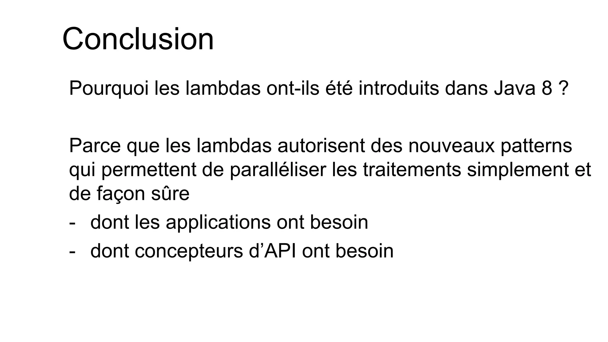 Conclusion 
Pourquoi les lambdas ont-ils été introduits dans Java 8 ? 
Parce que les lambdas autorisent des nouveaux patterns qui permettent de paralléliser les traitements simplement et de façon sûre 
-dont les applications ont besoin 
-dont concepteurs d’API ont besoin  