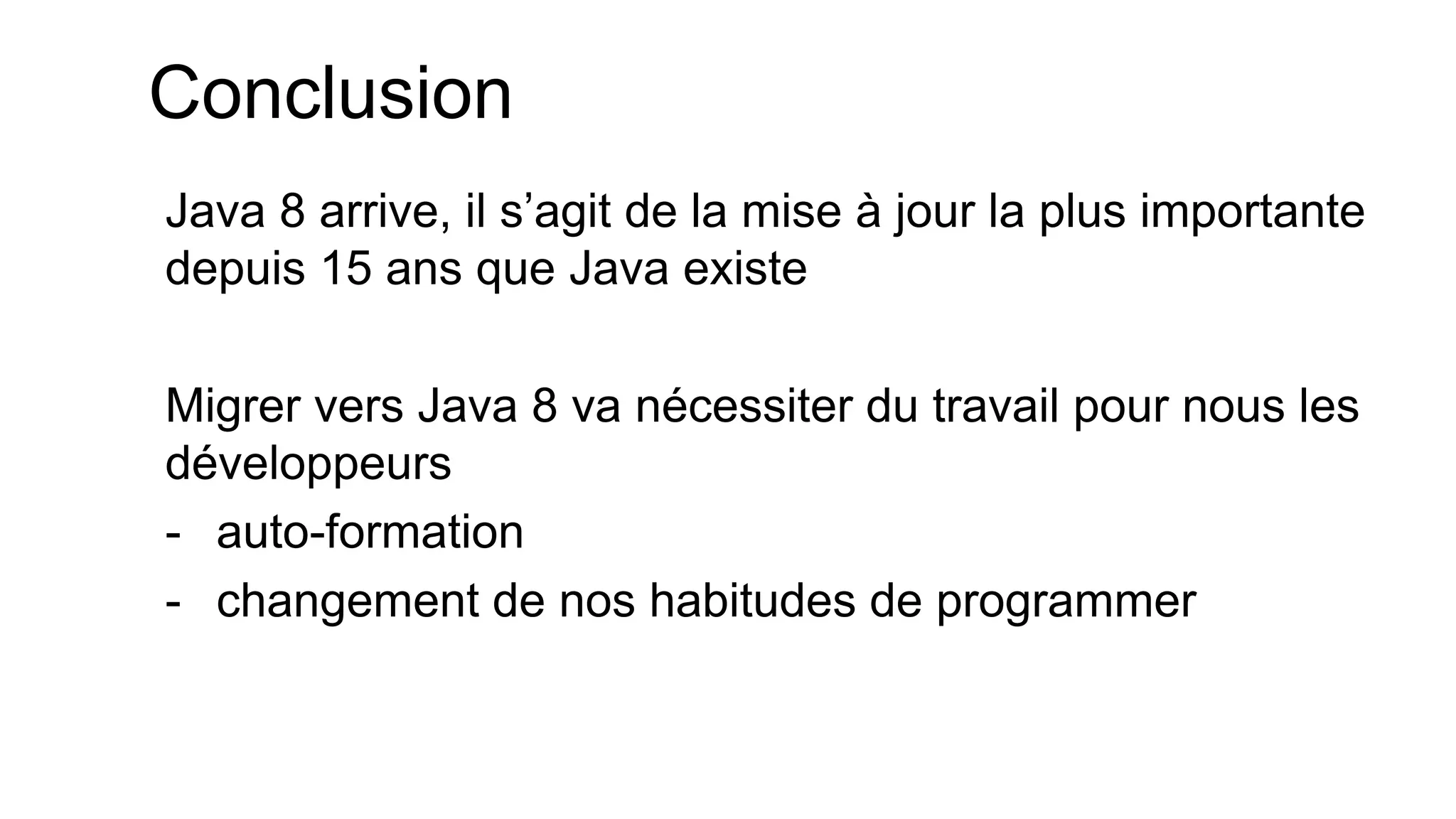 Conclusion 
Java 8 arrive, il s’agit de la mise à jour la plus importante depuis 15 ans que Java existe 
Migrer vers Java 8 va nécessiter du travail pour nous les développeurs 
-auto-formation 
-changement de nos habitudes de programmer  