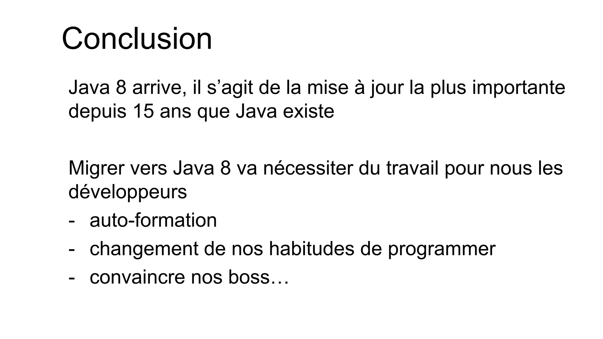 Conclusion 
Java 8 arrive, il s’agit de la mise à jour la plus importante depuis 15 ans que Java existe 
Migrer vers Java 8 va nécessiter du travail pour nous les développeurs 
-auto-formation 
-changement de nos habitudes de programmer 
-convaincre nos boss…  