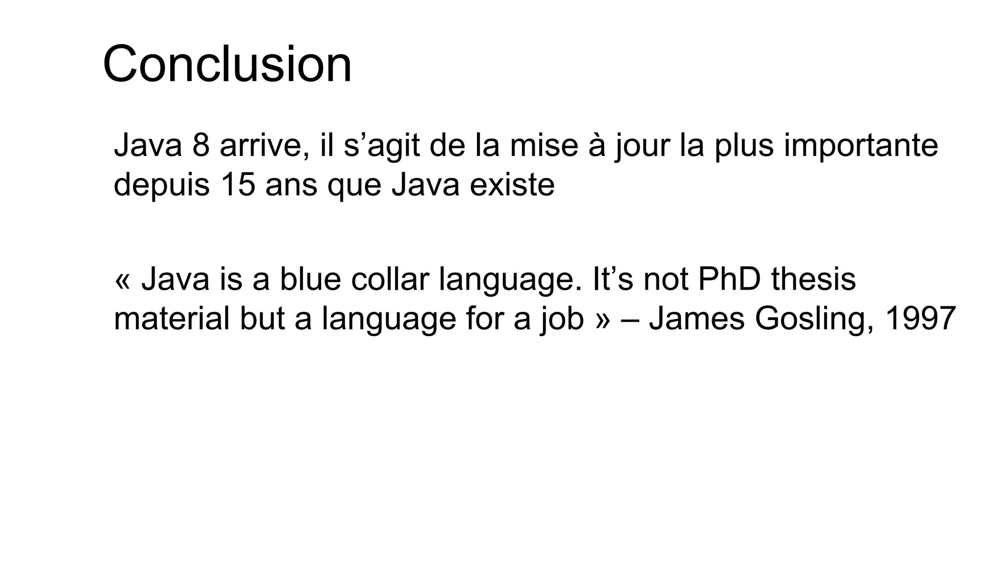 Conclusion 
Java 8 arrive, il s’agit de la mise à jour la plus importante depuis 15 ans que Java existe 
« Java is a blue collar language. It’s not PhD thesis material but a language for a job » – James Gosling, 1997  
