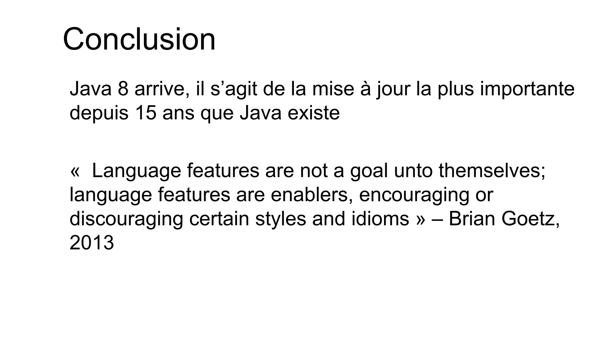 Conclusion 
Java 8 arrive, il s’agit de la mise à jour la plus importante depuis 15 ans que Java existe 
« Language features are not a goal unto themselves; language features are enablers, encouraging or discouraging certain styles and idioms » – Brian Goetz, 2013  
