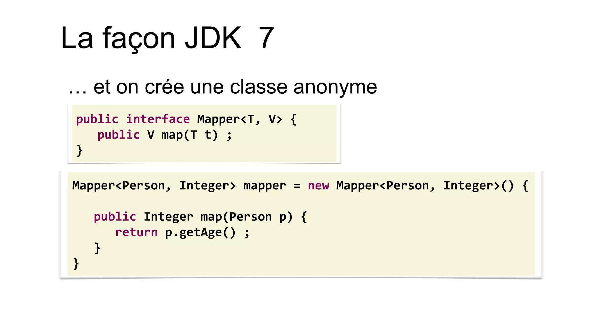 Mapper<Person, Integer> mapper = new Mapper<Person, Integer>() { 
public Integer map(Person p) { 
return p.getAge() ; 
} 
} 
La façon JDK 7 
… et on crée une classe anonyme 
public interface Mapper<T, V> { public V map(T t) ; }  