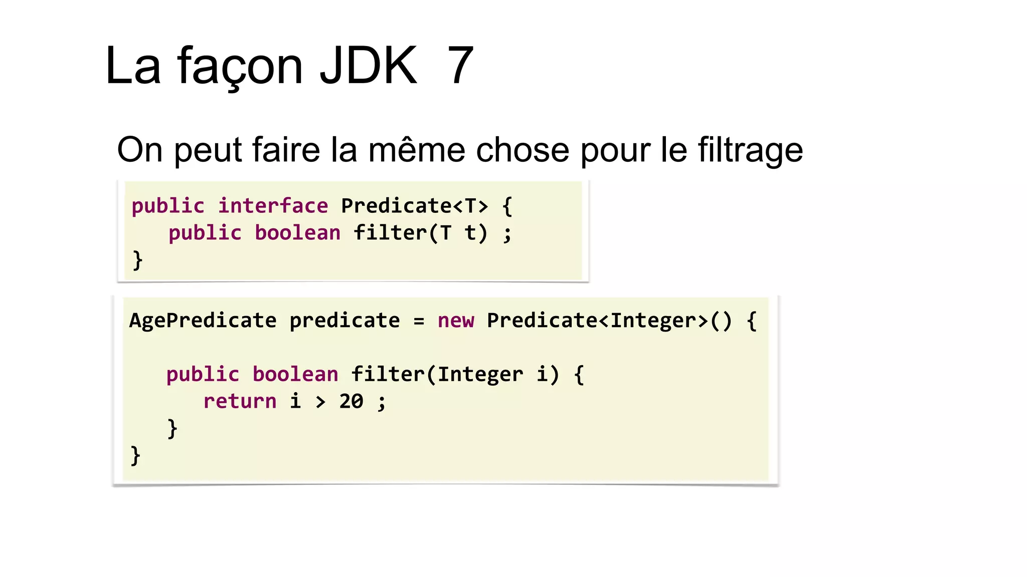 AgePredicate predicate = new Predicate<Integer>() { 
public boolean filter(Integer i) { 
return i > 20 ; 
} 
} 
public interface Predicate<T> { public boolean filter(T t) ; } 
La façon JDK 7 
On peut faire la même chose pour le filtrage  