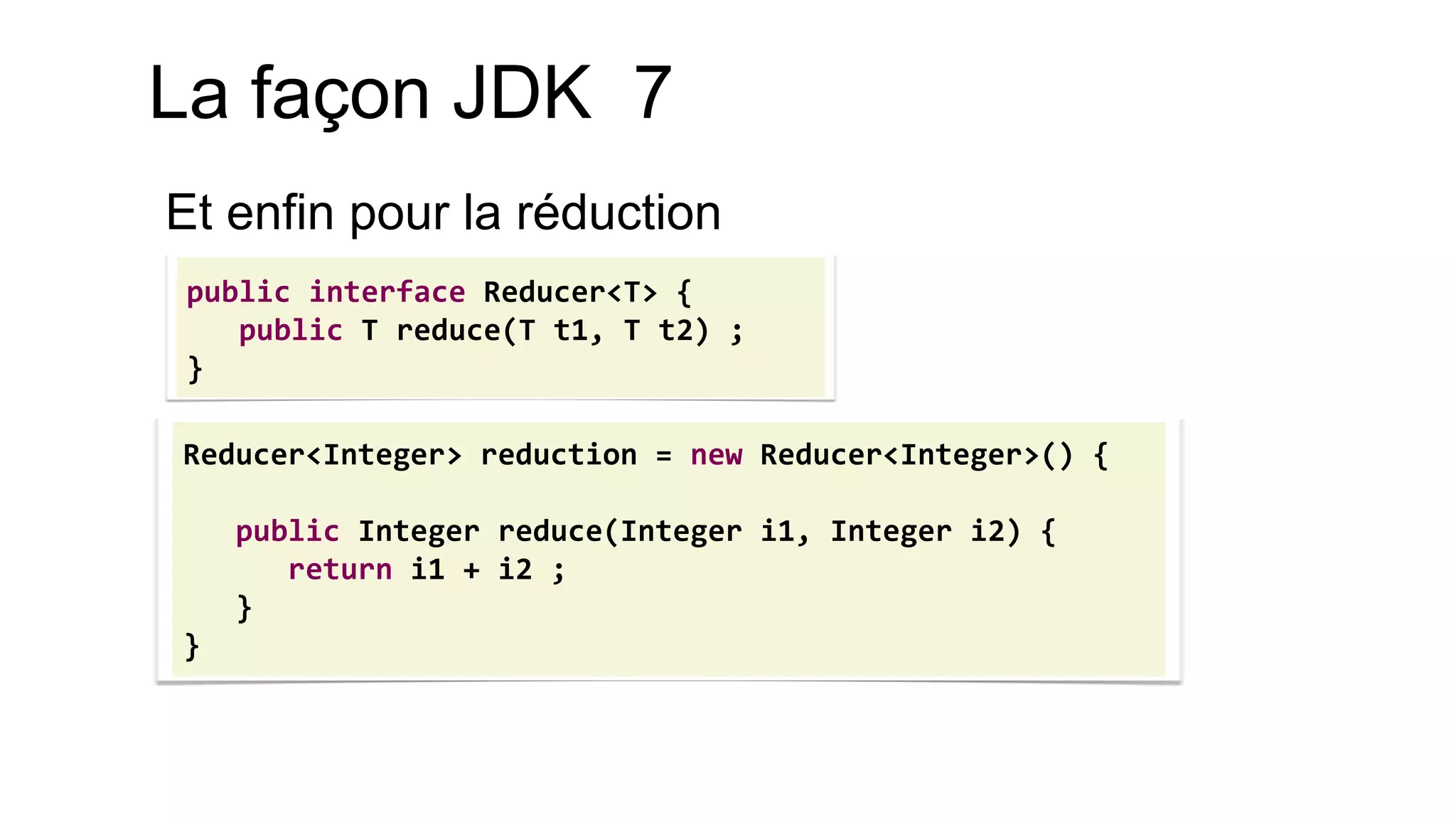 Reducer<Integer> reduction = new Reducer<Integer>() { 
public Integer reduce(Integer i1, Integer i2) { 
return i1 + i2 ; 
} 
} 
public interface Reducer<T> { 
public T reduce(T t1, T t2) ; 
} 
La façon JDK 7 
Et enfin pour la réduction  