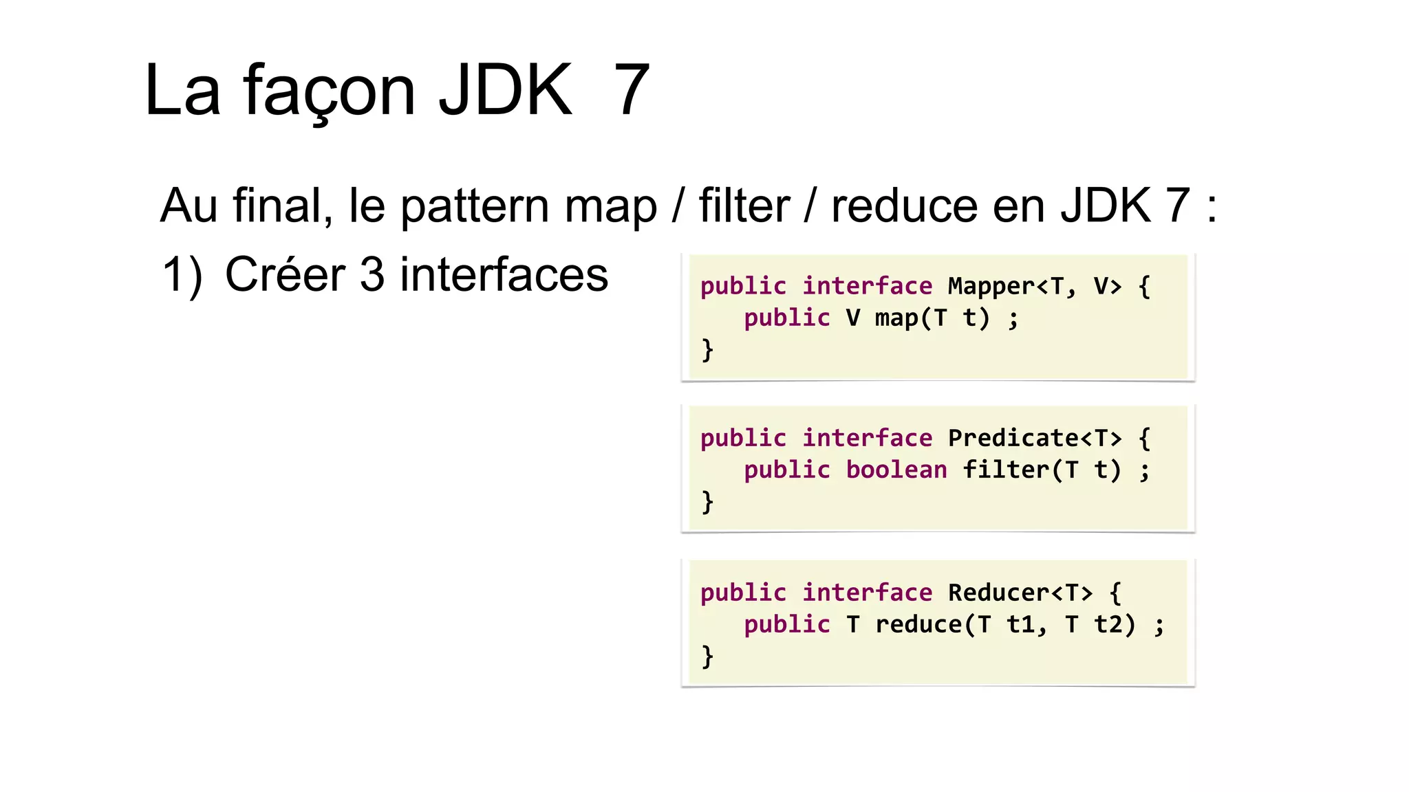 Au final, le pattern map / filter / reduce en JDK 7 : 
1)Créer 3 interfaces 
public interface Mapper<T, V> { public V map(T t) ; } 
public interface Predicate<T> { 
public boolean filter(T t) ; 
} 
public interface Reducer<T> { 
public T reduce(T t1, T t2) ; 
} 
La façon JDK 7  