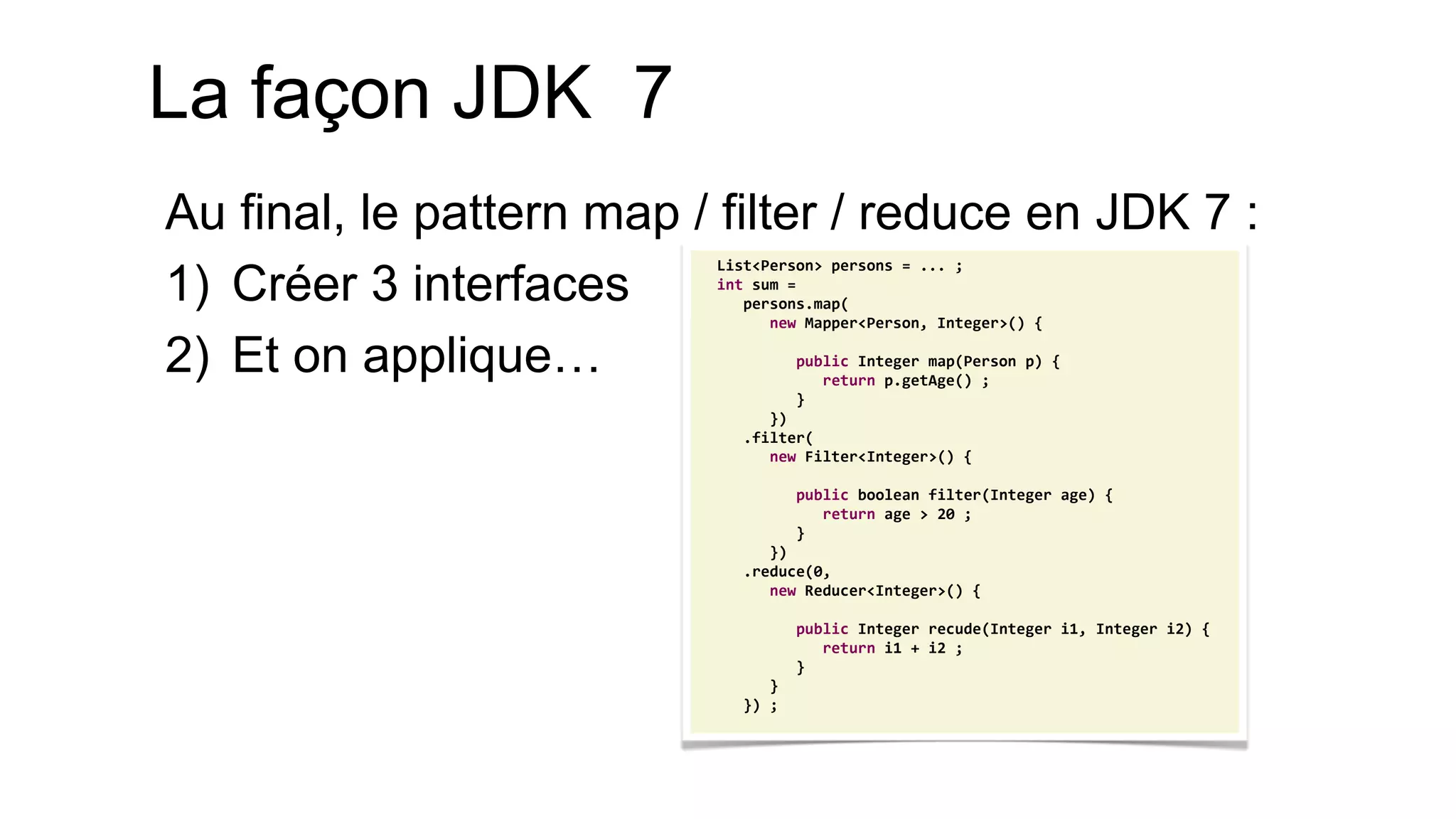 List<Person> persons = ... ; 
int sum = 
persons.map( 
new Mapper<Person, Integer>() { 
public Integer map(Person p) { 
return p.getAge() ; 
} 
}) 
.filter( 
new Filter<Integer>() { 
public boolean filter(Integer age) { 
return age > 20 ; 
} 
}) 
.reduce(0, 
new Reducer<Integer>() { 
public Integer recude(Integer i1, Integer i2) { 
return i1 + i2 ; 
} 
} 
}) ; 
La façon JDK 7 
Au final, le pattern map / filter / reduce en JDK 7 : 
1)Créer 3 interfaces 
2)Et on applique…  