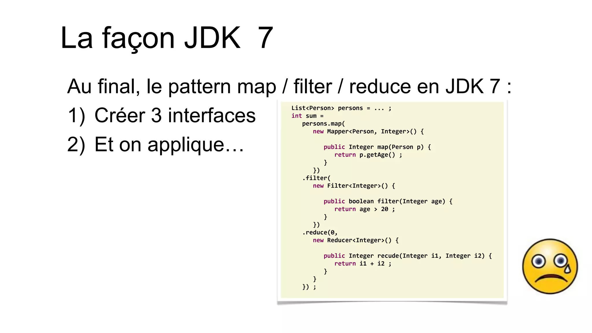 List<Person> persons = ... ; int sum = persons.map( new Mapper<Person, Integer>() { public Integer map(Person p) { return p.getAge() ; } }) .filter( new Filter<Integer>() { public boolean filter(Integer age) { return age > 20 ; } }) .reduce(0, new Reducer<Integer>() { public Integer recude(Integer i1, Integer i2) { return i1 + i2 ; } } }) ; 
La façon JDK 7 
Au final, le pattern map / filter / reduce en JDK 7 : 
1)Créer 3 interfaces 
2)Et on applique…  
