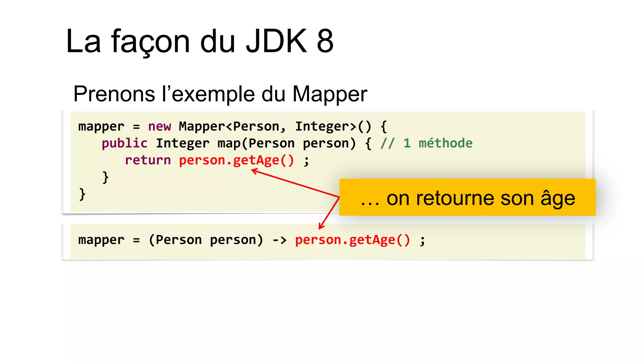 mapper = new Mapper<Person, Integer>() { 
public Integer map(Person person) { // 1 méthode 
return person.getAge() ; 
} 
} 
mapper = (Person person) -> person.getAge() ; 
… on retourne son âge 
La façon du JDK 8 
Prenons l’exemple du Mapper 
 