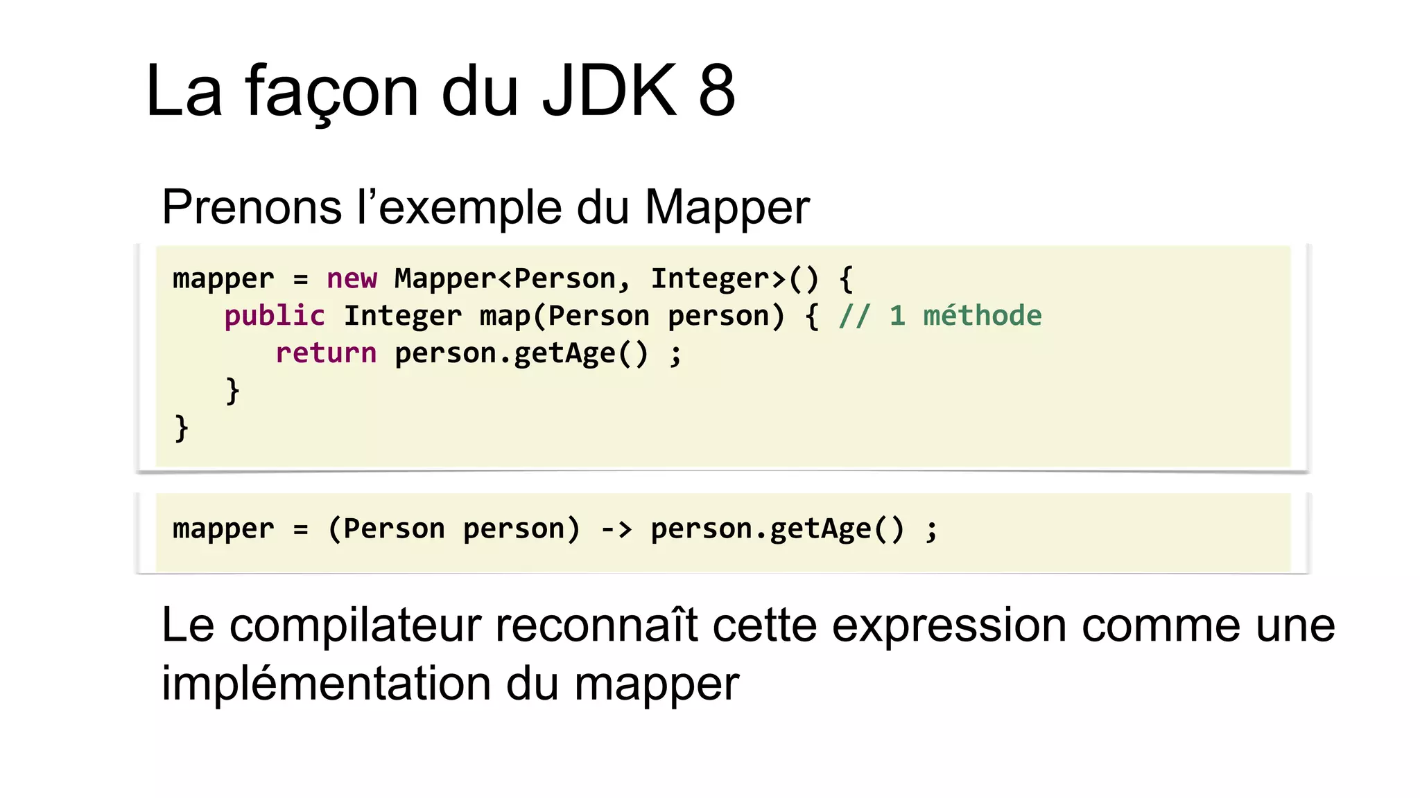 Prenons l’exemple du Mapper 
Le compilateur reconnaît cette expression comme une implémentation du mapper 
mapper = new Mapper<Person, Integer>() { public Integer map(Person person) { // 1 méthode return person.getAge() ; } } 
mapper = (Person person) -> person.getAge() ; 
La façon du JDK 8  