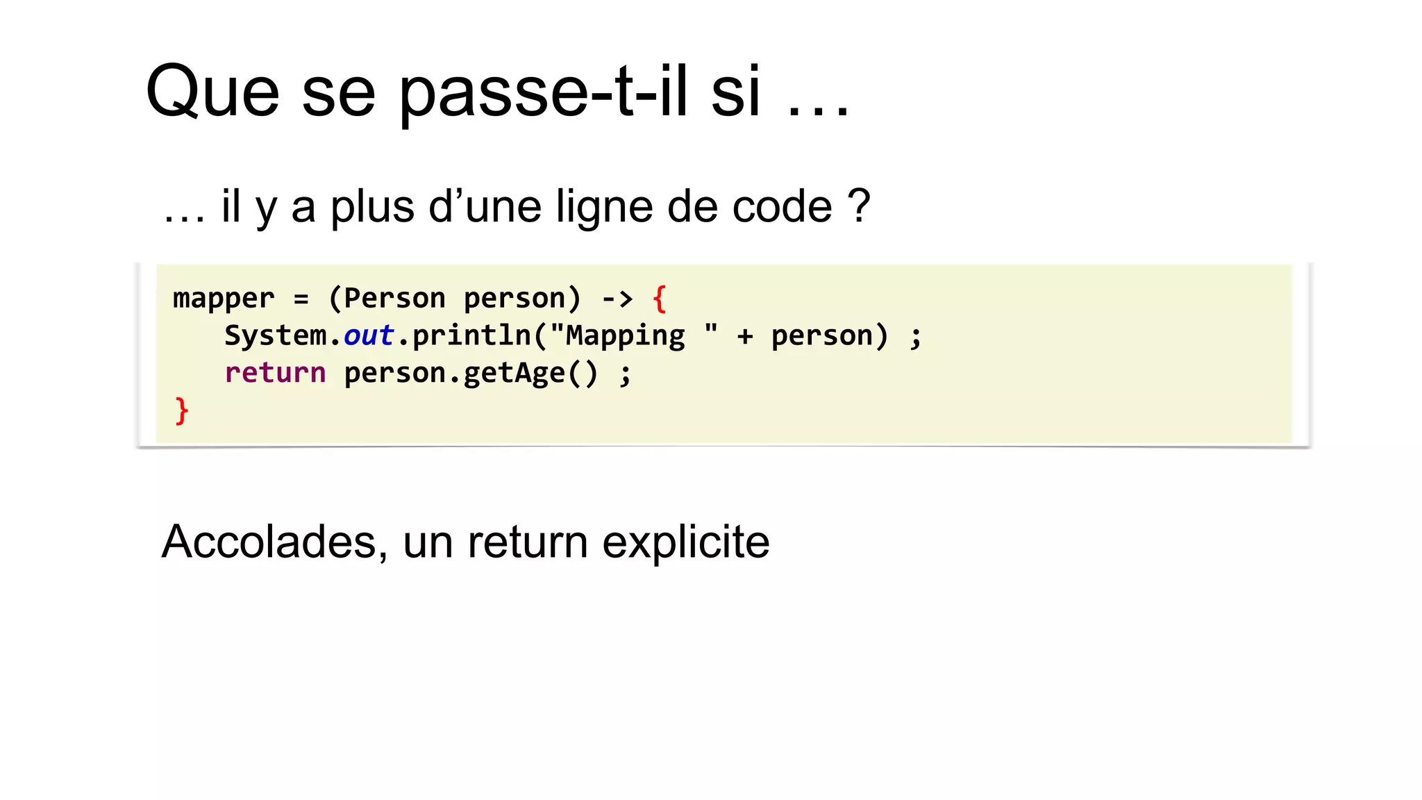 Que se passe-t-il si … 
… il y a plus d’une ligne de code ? 
Accolades, un return explicite 
mapper = (Person person) -> { System.out.println("Mapping " + person) ; return person.getAge() ; }  