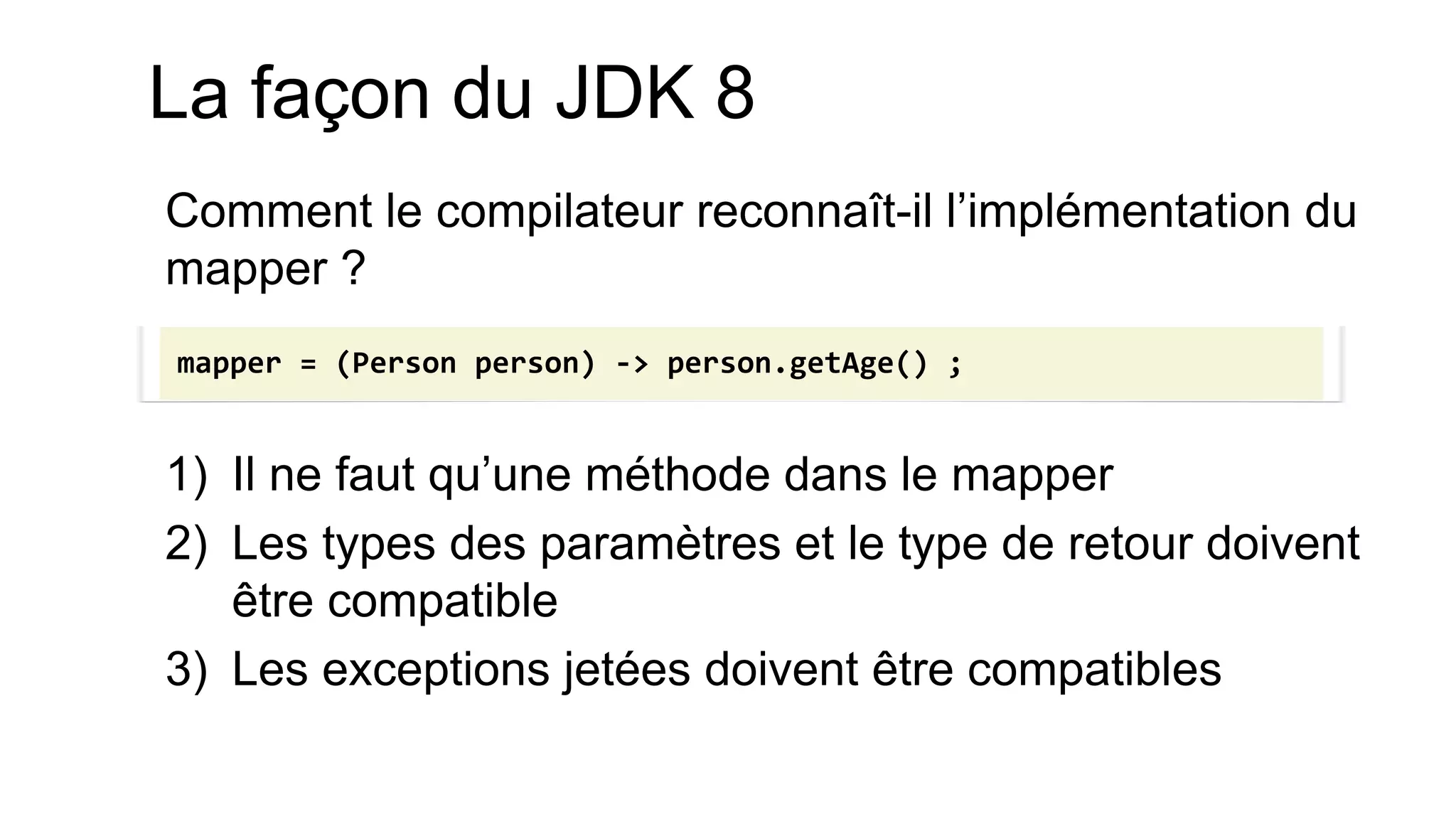 Comment le compilateur reconnaît-il l’implémentation du mapper ? 
1)Il ne faut qu’une méthode dans le mapper 
2)Les types des paramètres et le type de retour doivent être compatible 
3)Les exceptions jetées doivent être compatibles 
mapper = (Person person) -> person.getAge() ; 
La façon du JDK 8  