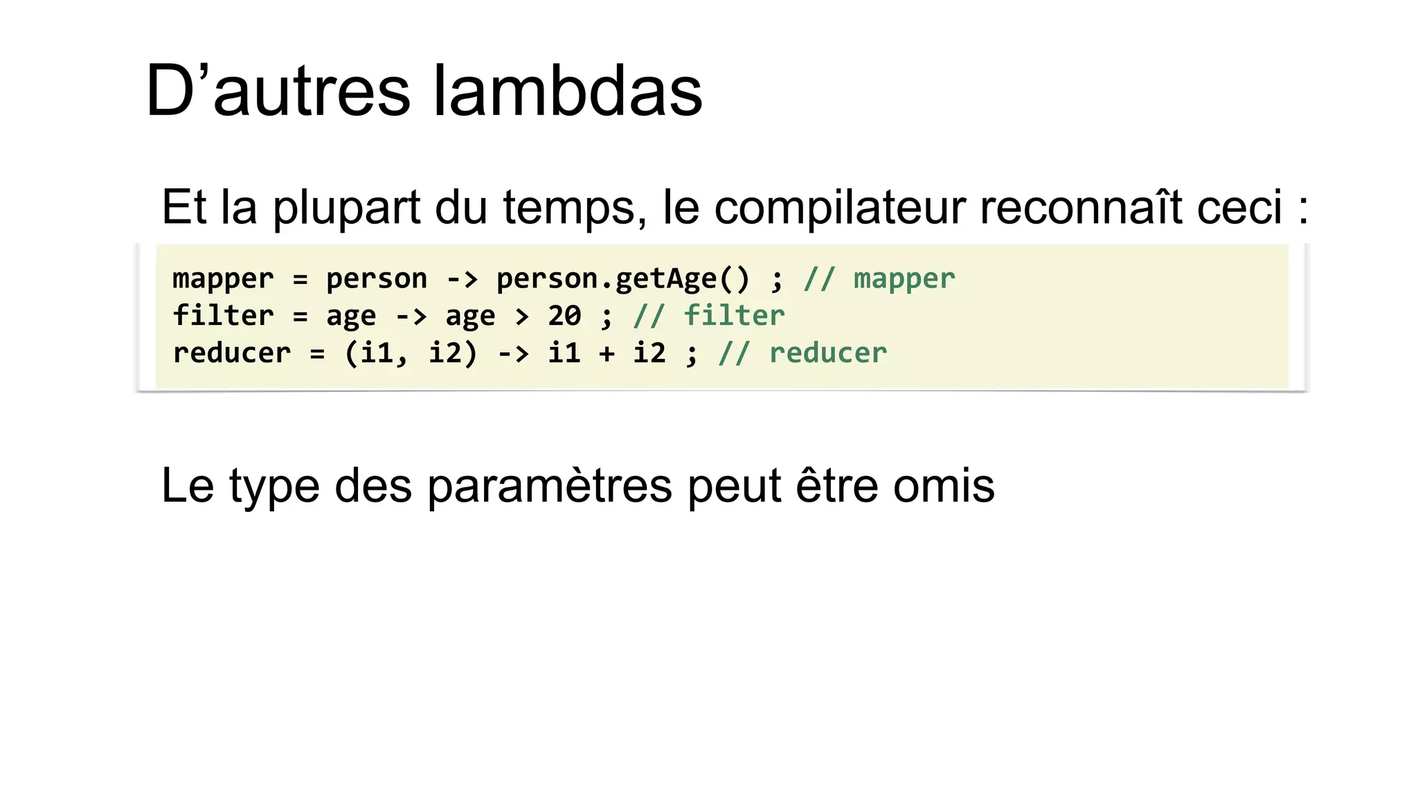Et la plupart du temps, le compilateur reconnaît ceci : 
Le type des paramètres peut être omis 
mapper = person -> person.getAge() ; // mapper 
filter = age -> age > 20 ; // filter 
reducer = (i1, i2) -> i1 + i2 ; // reducer 
D’autres lambdas  