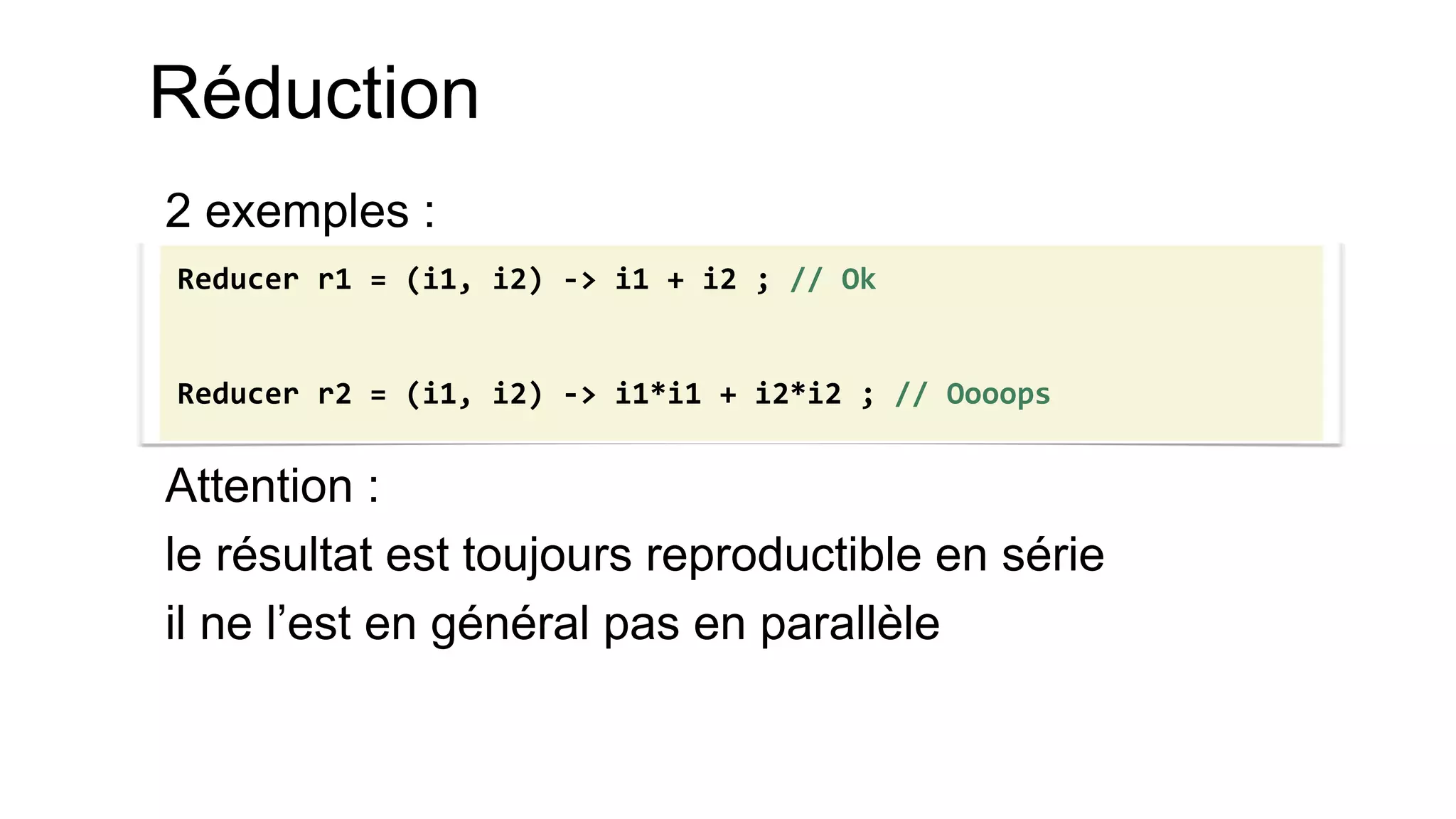 Réduction 
2 exemples : 
Attention : 
le résultat est toujours reproductible en série 
il ne l’est en général pas en parallèle 
Reducer r1 = (i1, i2) -> i1 + i2 ; // Ok Reducer r2 = (i1, i2) -> i1*i1 + i2*i2 ; // Oooops  