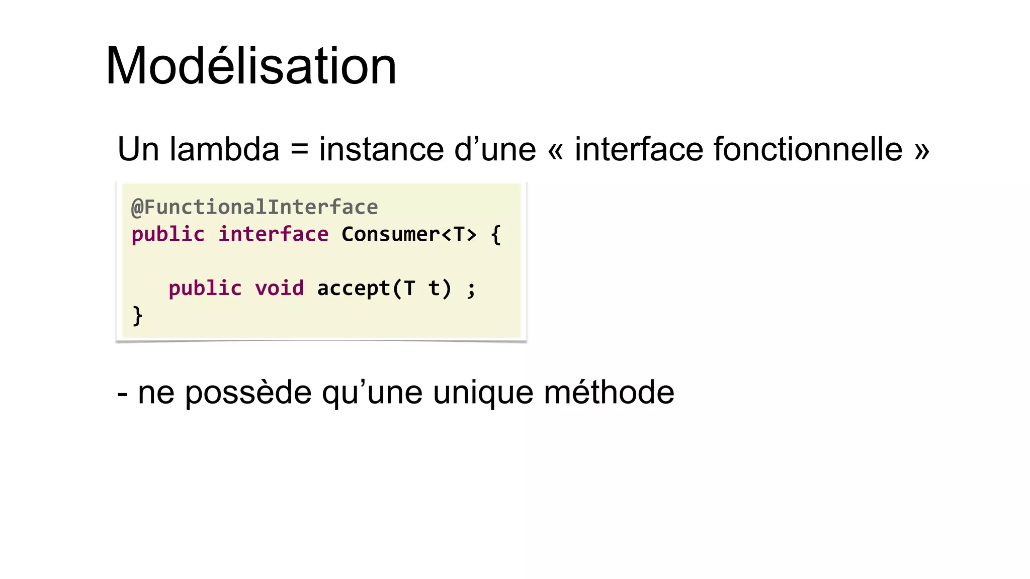 Modélisation 
Un lambda = instance d’une « interface fonctionnelle » 
- ne possède qu’une unique méthode 
@FunctionalInterface 
public interface Consumer<T> { 
public void accept(T t) ; 
}  