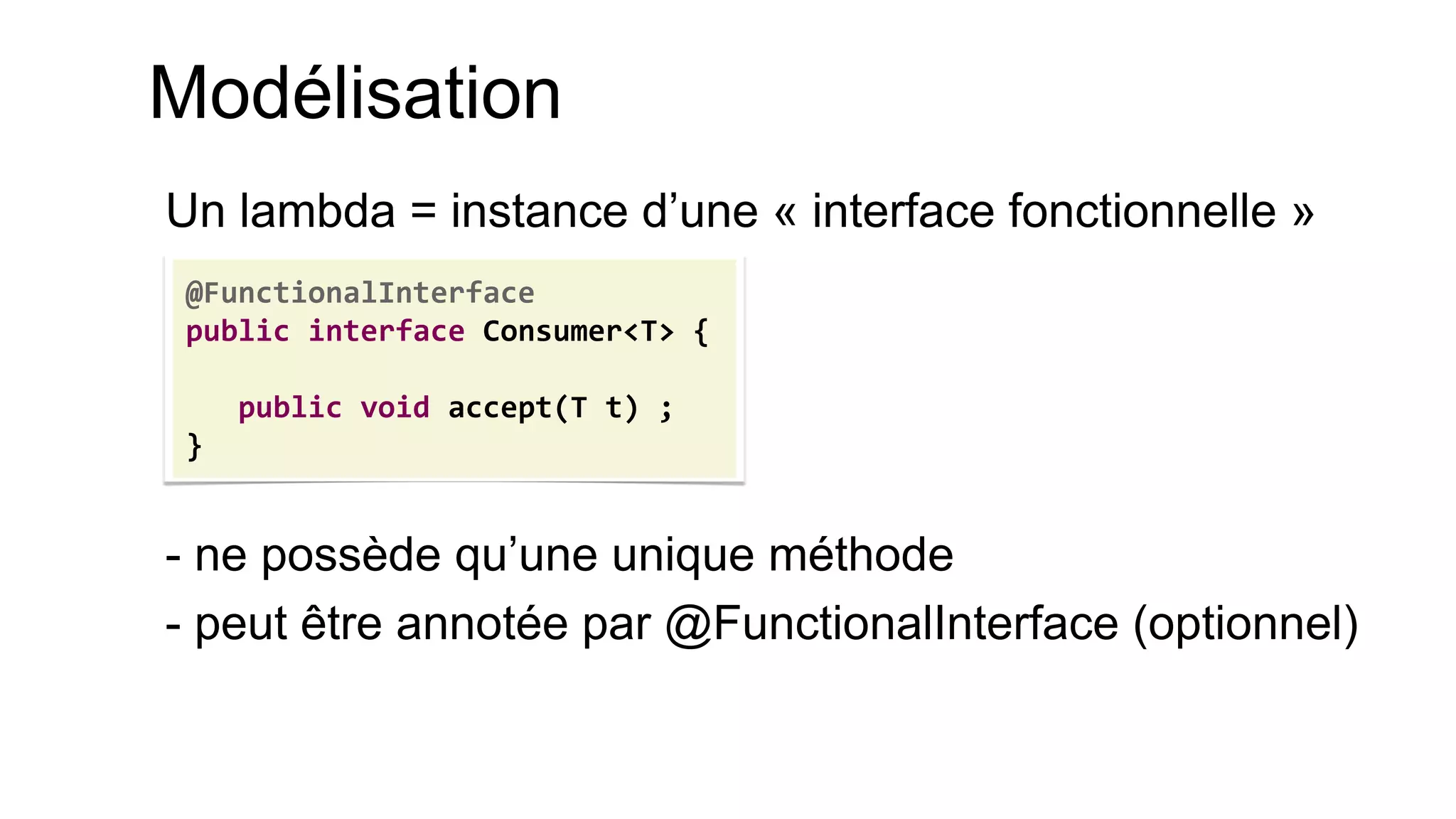 Modélisation 
Un lambda = instance d’une « interface fonctionnelle » 
- ne possède qu’une unique méthode 
- peut être annotée par @FunctionalInterface (optionnel) 
@FunctionalInterface 
public interface Consumer<T> { 
public void accept(T t) ; 
}  