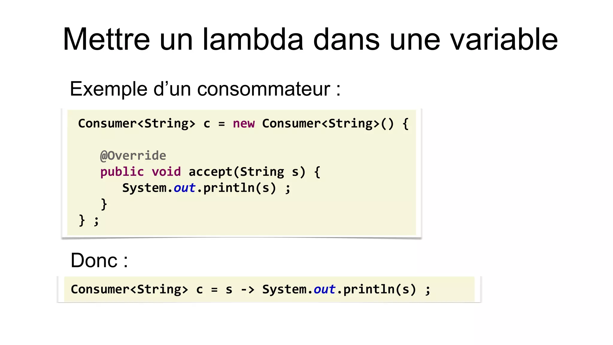 Mettre un lambda dans une variable 
Exemple d’un consommateur : 
Consumer<String> c = new Consumer<String>() { 
@Override 
public void accept(String s) { 
System.out.println(s) ; 
} 
} ; 
Consumer<String> c = s -> System.out.println(s) ; 
Donc :  
