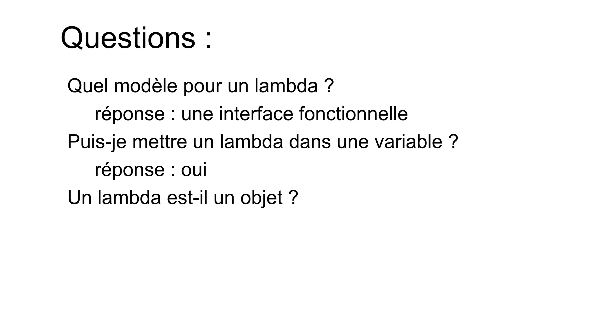 Questions : 
Quel modèle pour un lambda ? 
réponse : une interface fonctionnelle 
Puis-je mettre un lambda dans une variable ? 
réponse : oui 
Un lambda est-il un objet ?  