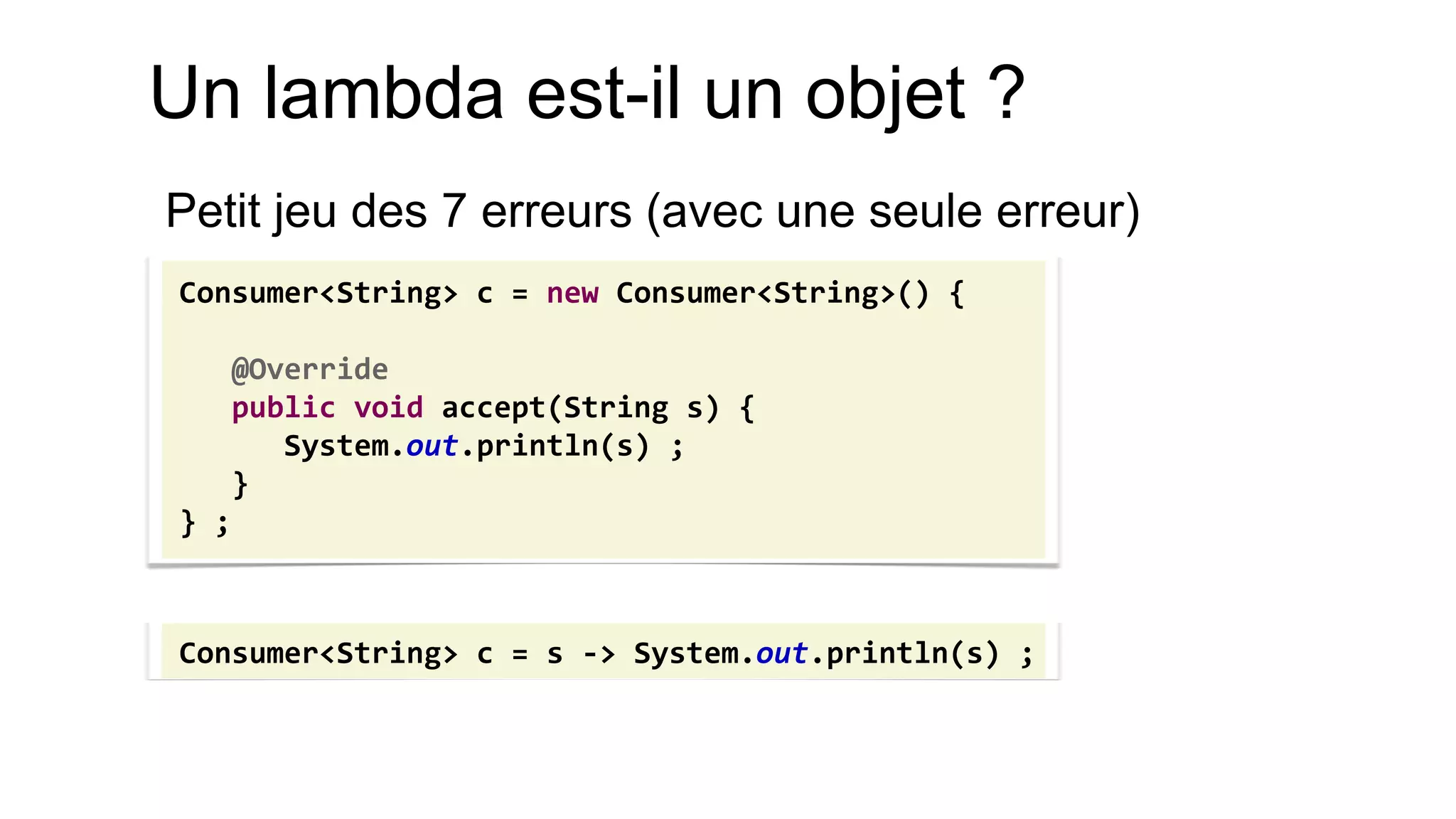 Un lambda est-il un objet ? 
Petit jeu des 7 erreurs (avec une seule erreur) 
Consumer<String> c = new Consumer<String>() { 
@Override 
public void accept(String s) { 
System.out.println(s) ; 
} 
} ; 
Consumer<String> c = s -> System.out.println(s) ;  
